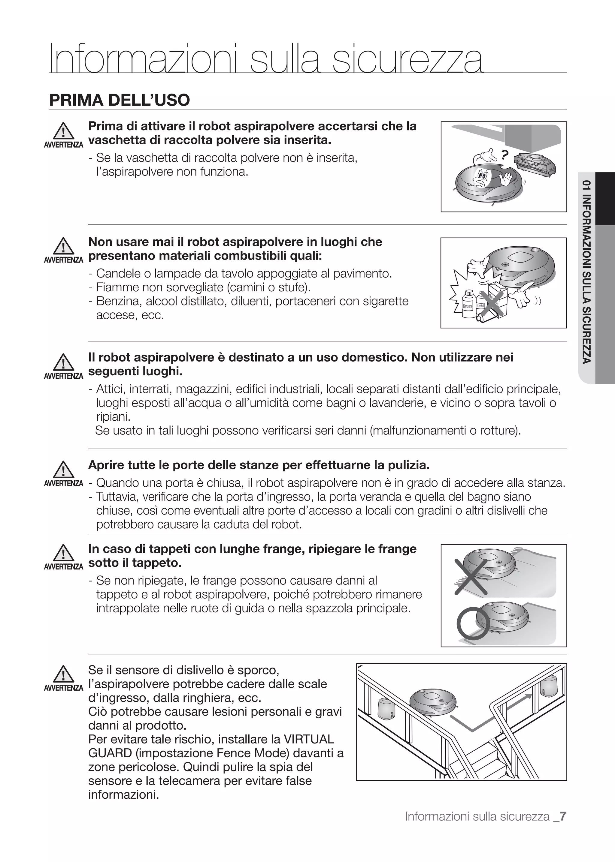 Informazioni sulla sicurezza
 PRIMA DELL’USO
             Prima di attivare il robot aspirapolvere accertarsi che la
AVVERTENZA   vaschetta di raccolta polvere sia inserita.
             - Se la vaschetta di raccolta polvere non è inserita,
               l’aspirapolvere non funziona.




                                                                                                                     01 INFORMAZIONI SULLA SICUREZZA
             Non usare mai il robot aspirapolvere in luoghi che
AVVERTENZA   presentano materiali combustibili quali:
             - Candele o lampade da tavolo appoggiate al pavimento.

             - Benzina, alcool distillato, diluenti, portaceneri con sigarette
               accese, ecc.


             Il robot aspirapolvere è destinato a un uso domestico. Non utilizzare nei
AVVERTENZA   seguenti luoghi.
             - Attici, interrati, magazzini, ediﬁci industriali, locali separati distanti dall’ediﬁcio principale,
               luoghi esposti all’acqua o all’umidità come bagni o lavanderie, e vicino o sopra tavoli o
               ripiani.


             Aprire tutte le porte delle stanze per effettuarne la pulizia.
AVVERTENZA   - Quando una porta è chiusa, il robot aspirapolvere non è in grado di accedere alla stanza.
             - Tuttavia, veriﬁcare che la porta d’ingresso, la porta veranda e quella del bagno siano
               chiuse, così come eventuali altre porte d’accesso a locali con gradini o altri dislivelli che
               potrebbero causare la caduta del robot.
             In caso di tappeti con lunghe frange, ripiegare le frange
AVVERTENZA   sotto il tappeto.
             - Se non ripiegate, le frange possono causare danni al

              intrappolate nelle ruote di guida o nella spazzola principale.



             Se il sensore di dislivello è sporco,
AVVERTENZA   l’aspirapolvere potrebbe cadere dalle scale
             d’ingresso, dalla ringhiera, ecc.
             Ciò potrebbe causare lesioni personali e gravi
             danni al prodotto.
             Per evitare tale rischio, installare la VIRTUAL
             GUARD (impostazione Fence Mode) davanti a
             zone pericolose. Quindi pulire la spia del
             sensore e la telecamera per evitare false
             informazioni.
                                                                                Informazioni sulla sicurezza _7
 