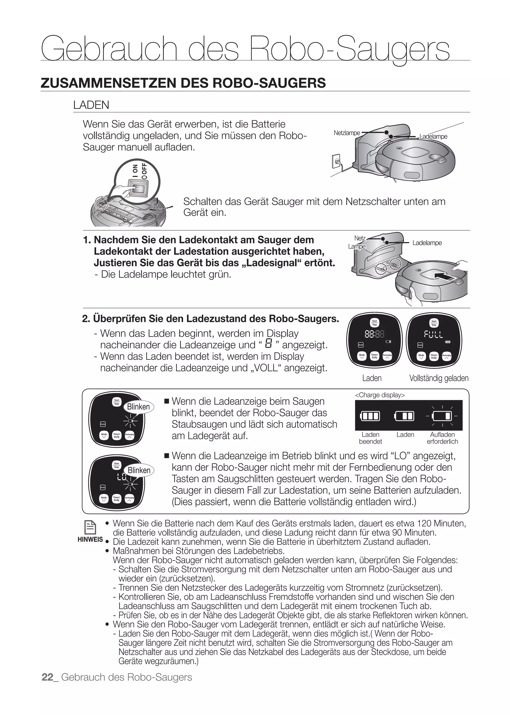 Gebrauch des Robo-Saugers
ZUSAMMENSETZEN DES ROBO-SAUGERS
      LADEN
       Wenn Sie das Gerät erwerben, ist die Batterie
       vollständig ungeladen, und Sie müssen den Robo-                        Netzlampe
                                                                                                           Ladelampe
       Sauger manuell auﬂaden.




                                      Schalten das Gerät Sauger mit dem Netzschalter unten am
                                      Gerät ein.

       1. Nachdem Sie den Ladekontakt am Sauger dem                                 Netz
                                                                                  Lampe
                                                                                                         Ladelampe
          Ladekontakt der Ladestation ausgerichtet haben,
          Justieren Sie das Gerät bis das „Ladesignal“ ertönt.
          - Die Ladelampe leuchtet grün.



       2. Überprüfen Sie den Ladezustand des Robo-Saugers.
          - Wenn das Laden beginnt, werden im Display

          - Wenn das Laden beendet ist, werden im Display

                                                                                          Laden         Vollständig geladen
                                                                                     <Charge display>
                      Blinken
                                ■   Wenn die Ladeanzeige beim Saugen
                                    blinkt, beendet der Robo-Sauger das
                                    Staubsaugen und lädt sich automatisch
                                    am Ladegerät auf.                                  Laden
                                                                                      beendet
                                                                                                  Laden       Auﬂaden
                                                                                                             erforderlich

                                ■

                      Blinken       kann der Robo-Sauger nicht mehr mit der Fernbedienung oder den
                                    Tasten am Saugschlitten gesteuert werden. Tragen Sie den Robo-
                                    Sauger in diesem Fall zur Ladestation, um seine Batterien aufzuladen.



                die Batterie vollständig aufzuladen, und diese Ladung reicht dann für etwa 90 Minuten.
      HINWEIS


                Wenn der Robo-Sauger nicht automatisch geladen werden kann, überprüfen Sie Folgendes:
                - Schalten Sie die Stromversorgung mit dem Netzschalter unten am Robo-Sauger aus und


                - Kontrollieren Sie, ob am Ladeanschluss Fremdstoffe vorhanden sind und wischen Sie den
                  Ladeanschluss am Saugschlitten und dem Ladegerät mit einem trockenen Tuch ab.
                -

                -
                    Sauger längere Zeit nicht benutzt wird, schalten Sie die Stromversorgung des Robo-Sauger am
                    Netzschalter aus und ziehen Sie das Netzkabel des Ladegeräts aus der Steckdose, um beide

22_ Gebrauch des Robo-Saugers
 