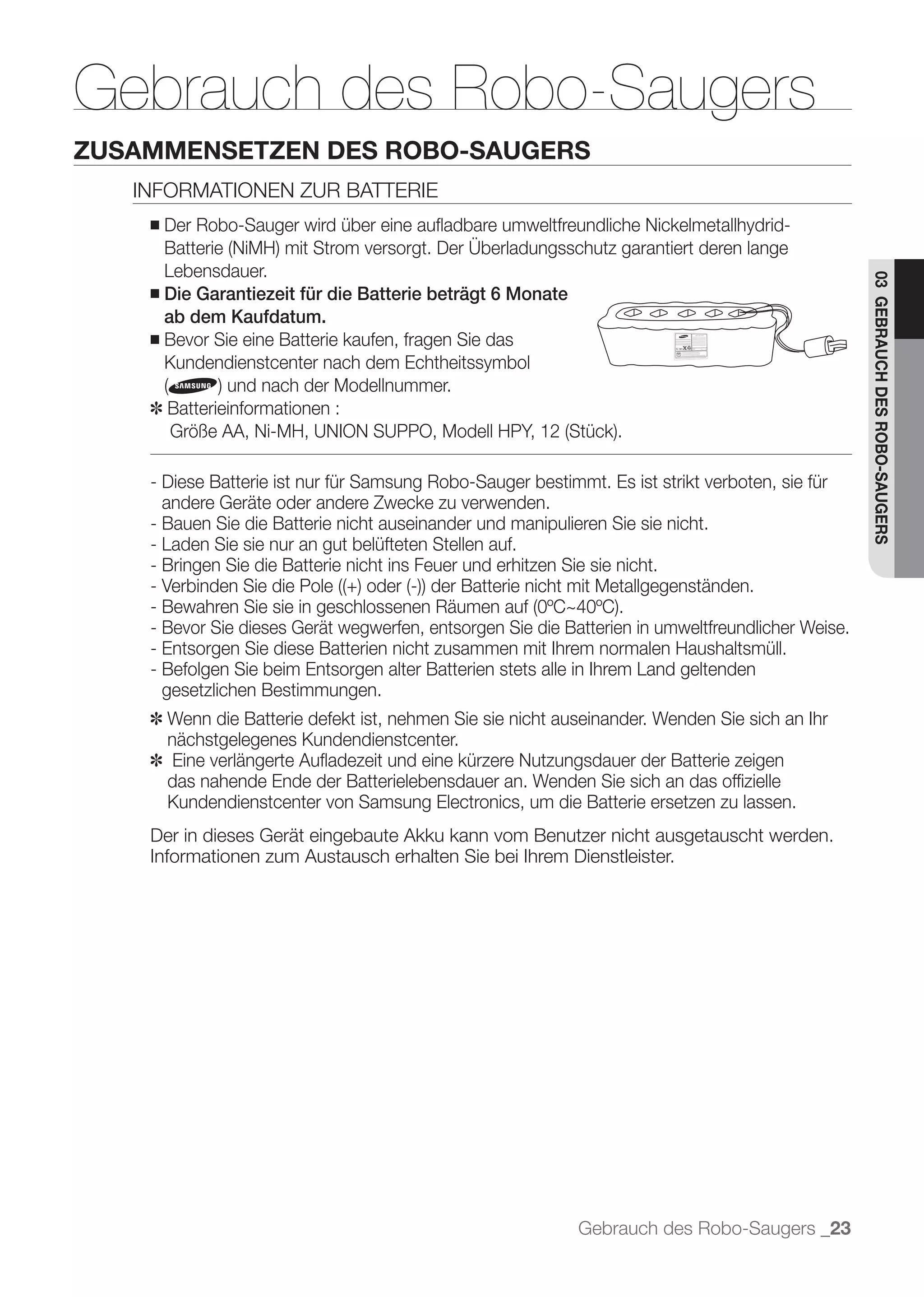 Gebrauch des Robo-Saugers
ZUSAMMENSETZEN DES ROBO-SAUGERS
   INFORMATIONEN ZUR BATTERIE
    ■   Der Robo-Sauger wird über eine auﬂadbare umweltfreundliche Nickelmetallhydrid-

      Lebensdauer.




                                                                                                   03 GEBRAUCH DES ROBO-SAUGERS
    ■ Die Garantiezeit für die Batterie beträgt 6 Monate
      ab dem Kaufdatum.
    ■ Bevor Sie eine Batterie kaufen, fragen Sie das
      Kundendienstcenter nach dem Echtheitssymbol

    ✽ Batterieinformationen :


    - Diese Batterie ist nur für Samsung Robo-Sauger bestimmt. Es ist strikt verboten, sie für
      andere Geräte oder andere Zwecke zu verwenden.
    - Bauen Sie die Batterie nicht auseinander und manipulieren Sie sie nicht.
    - Laden Sie sie nur an gut belüfteten Stellen auf.
    - Bringen Sie die Batterie nicht ins Feuer und erhitzen Sie sie nicht.


    - Bevor Sie dieses Gerät wegwerfen, entsorgen Sie die Batterien in umweltfreundlicher Weise.
    - Entsorgen Sie diese Batterien nicht zusammen mit Ihrem normalen Haushaltsmüll.
    - Befolgen Sie beim Entsorgen alter Batterien stets alle in Ihrem Land geltenden
      gesetzlichen Bestimmungen.
    ✽ Wenn die Batterie defekt ist, nehmen Sie sie nicht auseinander. Wenden Sie sich an Ihr
      nächstgelegenes Kundendienstcenter.
    ✽ Eine verlängerte Auﬂadezeit und eine kürzere Nutzungsdauer der Batterie zeigen
      das nahende Ende der Batterielebensdauer an. Wenden Sie sich an das ofﬁzielle
      Kundendienstcenter von Samsung Electronics, um die Batterie ersetzen zu lassen.
    Der in dieses Gerät eingebaute Akku kann vom Benutzer nicht ausgetauscht werden.
    Informationen zum Austausch erhalten Sie bei Ihrem Dienstleister.




                                                            Gebrauch des Robo-Saugers _23
 