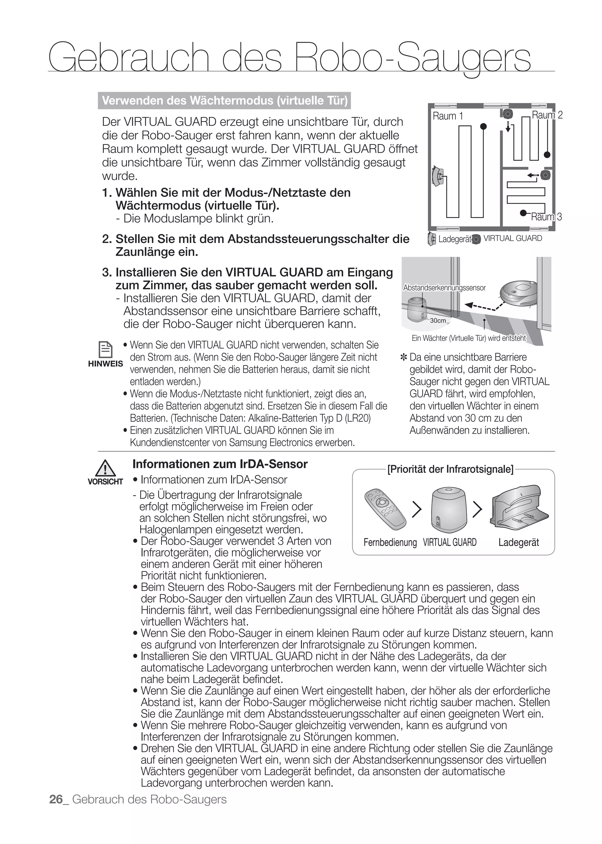 Gebrauch des Robo-Saugers
         Verwenden des Wächtermodus (virtuelle Tür)
                                                                                                 Raum 1                    Raum 2
         Der VIRTUAL GUARD erzeugt eine unsichtbare Tür, durch
         die der Robo-Sauger erst fahren kann, wenn der aktuelle
         Raum komplett gesaugt wurde. Der VIRTUAL GUARD öffnet
         die unsichtbare Tür, wenn das Zimmer vollständig gesaugt
         wurde.
         1. Wählen Sie mit der Modus-/Netztaste den
            Wächtermodus (virtuelle Tür).
            - Die Moduslampe blinkt grün.                                                                                  Raum 3

         2. Stellen Sie mit dem Abstandssteuerungsschalter die                                     Ladegerät    VIRTUAL GUARD
            Zaunlänge ein.
         3. Installieren Sie den VIRTUAL GUARD am Eingang
            zum Zimmer, das sauber gemacht werden soll.                                  Abstandserkennungssensor
            - Installieren Sie den VIRTUAL GUARD, damit der
              Abstandssensor eine unsichtbare Barriere schafft,
              die der Robo-Sauger nicht überqueren kann.                                        30cm
                                                                                                30cm
                                                                                                 0c
                                                                                                  c




                                                                                         ✽ Da eine unsichtbare Barriere
      HINWEIS
                 verwenden, nehmen Sie die Batterien heraus, damit sie nicht               gebildet wird, damit der Robo-
                                                                                           Sauger nicht gegen den VIRTUAL
                                                                                           GUARD fährt, wird empfohlen,
                 dass die Batterien abgenutzt sind. Ersetzen Sie in diesem Fall die        den virtuellen Wächter in einem
                                                                                           Abstand von 30 cm zu den
                                                                                           Außenwänden zu installieren.
                 Kundendienstcenter von Samsung Electronics erwerben.

                 Informationen zum IrDA-Sensor                                        [Priorität der Infrarotsignale]
      VORSICHT


                   erfolgt möglicherweise im Freien oder
                   an solchen Stellen nicht störungsfrei, wo
                   Halogenlampen eingesetzt werden.
                                                                            Fernbedienung VIRTUAL GUARD             Ladegerät
                   Infrarotgeräten, die möglicherweise vor
                   einem anderen Gerät mit einer höheren
                   Priorität nicht funktionieren.

                   der Robo-Sauger den virtuellen Zaun des VIRTUAL GUARD überquert und gegen ein
                   Hindernis fährt, weil das Fernbedienungssignal eine höhere Priorität als das Signal des
                   virtuellen Wächters hat.

                   es aufgrund von Interferenzen der Infrarotsignale zu Störungen kommen.

                   automatische Ladevorgang unterbrochen werden kann, wenn der virtuelle Wächter sich
                   nahe beim Ladegerät beﬁndet.

                   Abstand ist, kann der Robo-Sauger möglicherweise nicht richtig sauber machen. Stellen
                   Sie die Zaunlänge mit dem Abstandssteuerungsschalter auf einen geeigneten Wert ein.

                   Interferenzen der Infrarotsignale zu Störungen kommen.

                   auf einen geeigneten Wert ein, wenn sich der Abstandserkennungssensor des virtuellen
                   Wächters gegenüber vom Ladegerät beﬁndet, da ansonsten der automatische
                   Ladevorgang unterbrochen werden kann.
26_ Gebrauch des Robo-Saugers
 