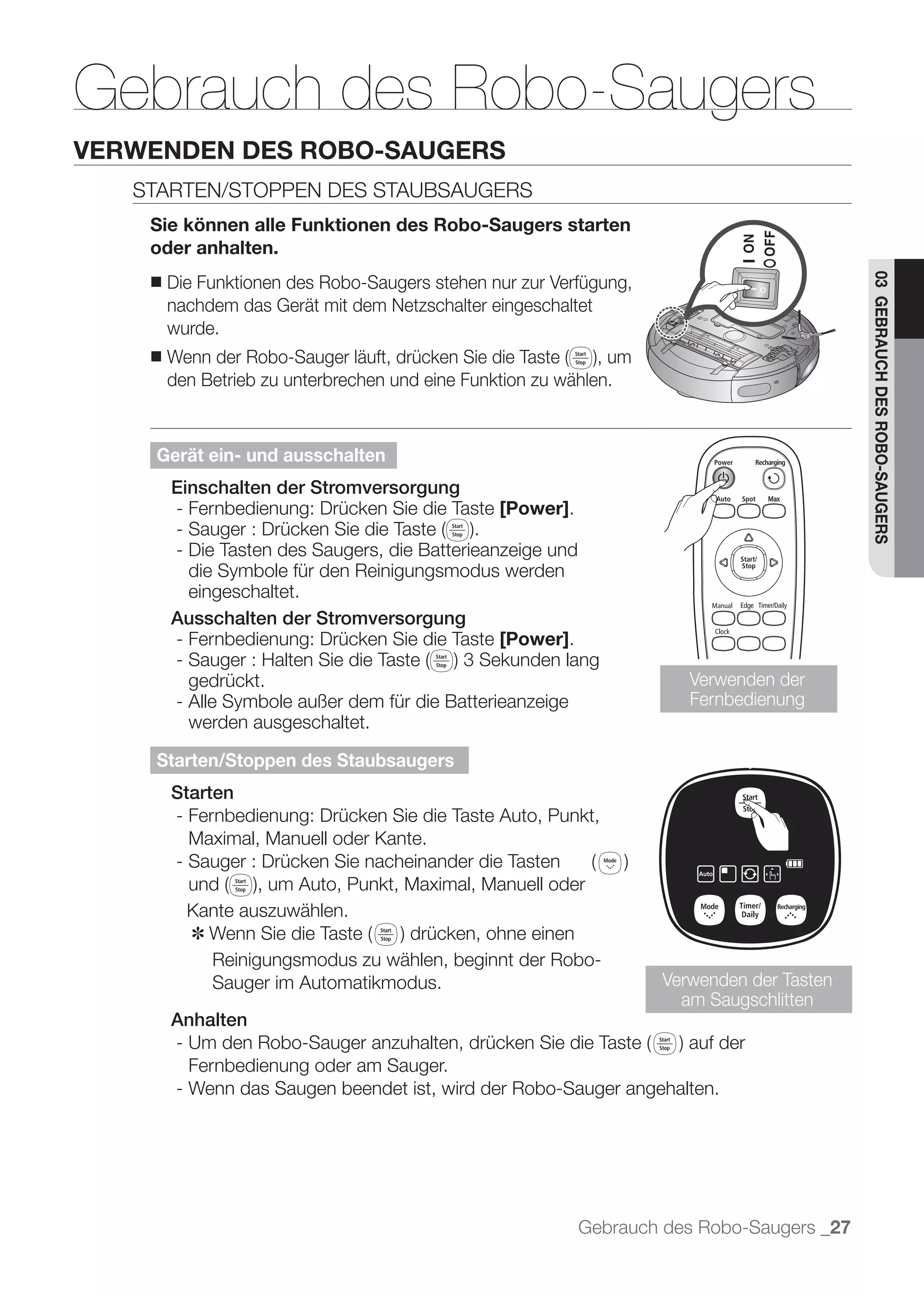 Gebrauch des Robo-Saugers
VERWENDEN DES ROBO-SAUGERS
   STARTEN/STOPPEN DES STAUBSAUGERS
    Sie können alle Funktionen des Robo-Saugers starten
    oder anhalten.
        Die Funktionen des Robo-Saugers stehen nur zur Verfügung,




                                                                                            03 GEBRAUCH DES ROBO-SAUGERS
    ■
        nachdem das Gerät mit dem Netzschalter eingeschaltet
        wurde.
    ■
        den Betrieb zu unterbrechen und eine Funktion zu wählen.



    Gerät ein- und ausschalten
        Einschalten der Stromversorgung
        - Fernbedienung: Drücken Sie die Taste [Power].

        - Die Tasten des Saugers, die Batterieanzeige und
          die Symbole für den Reinigungsmodus werden
          eingeschaltet.
        Ausschalten der Stromversorgung
        - Fernbedienung: Drücken Sie die Taste [Power].

           gedrückt.                                                   Verwenden der
         - Alle Symbole außer dem für die Batterieanzeige              Fernbedienung
           werden ausgeschaltet.

    Starten/Stoppen des Staubsaugers
        Starten
        - Fernbedienung: Drücken Sie die Taste Auto, Punkt,
          Maximal, Manuell oder Kante.


          Kante auszuwählen.
          ✽
            Reinigungsmodus zu wählen, beginnt der Robo-
            Sauger im Automatikmodus.                               Verwenden der Tasten
                                                                      am Saugschlitten
        Anhalten

           Fernbedienung oder am Sauger.
         - Wenn das Saugen beendet ist, wird der Robo-Sauger angehalten.




                                                            Gebrauch des Robo-Saugers _27
 