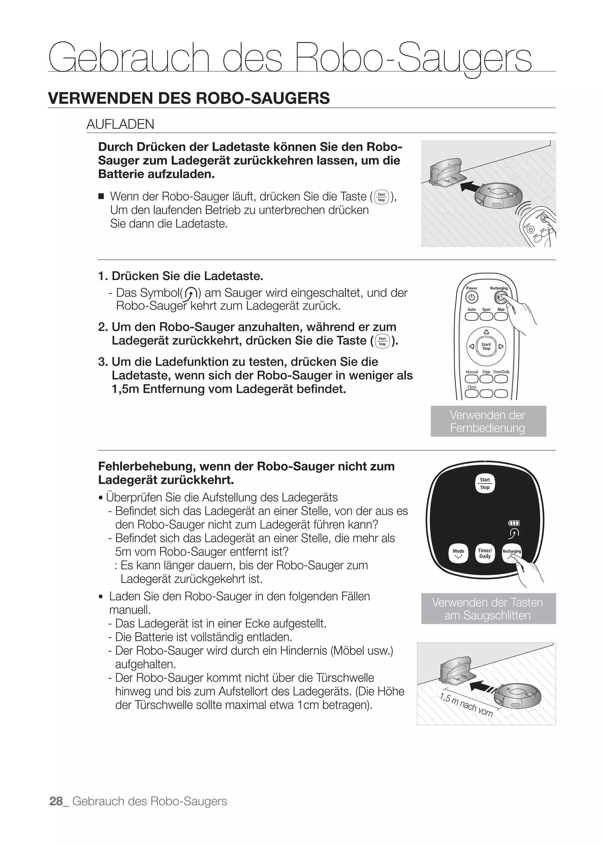 Gebrauch des Robo-Saugers
VERWENDEN DES ROBO-SAUGERS
      AUFLADEN
       Durch Drücken der Ladetaste können Sie den Robo-
       Sauger zum Ladegerät zurückkehren lassen, um die
       Batterie aufzuladen.
       ■
           Um den laufenden Betrieb zu unterbrechen drücken
           Sie dann die Ladetaste.



       1. Drücken Sie die Ladetaste.

            Robo-Sauger kehrt zum Ladegerät zurück.
       2. Um den Robo-Sauger anzuhalten, während er zum
          Ladegerät zurückkehrt, drücken Sie die Taste ( ).
       3. Um die Ladefunktion zu testen, drücken Sie die
          Ladetaste, wenn sich der Robo-Sauger in weniger als
          1,5m Entfernung vom Ladegerät beﬁndet.

                                                                             Verwenden der
                                                                             Fernbedienung


       Fehlerbehebung, wenn der Robo-Sauger nicht zum
       Ladegerät zurückkehrt.

           - Beﬁndet sich das Ladegerät an einer Stelle, von der aus es
             den Robo-Sauger nicht zum Ladegerät führen kann?
           - Beﬁndet sich das Ladegerät an einer Stelle, die mehr als
             5m vom Robo-Sauger entfernt ist?
             : Es kann länger dauern, bis der Robo-Sauger zum
               Ladegerät zurückgekehrt ist.
           Laden Sie den Robo-Sauger in den folgenden Fällen
                                                                          Verwenden der Tasten
           manuell.                                                         am Saugschlitten
           - Das Ladegerät ist in einer Ecke aufgestellt.
           - Die Batterie ist vollständig entladen.

             aufgehalten.
           - Der Robo-Sauger kommt nicht über die Türschwelle




28_ Gebrauch des Robo-Saugers
 