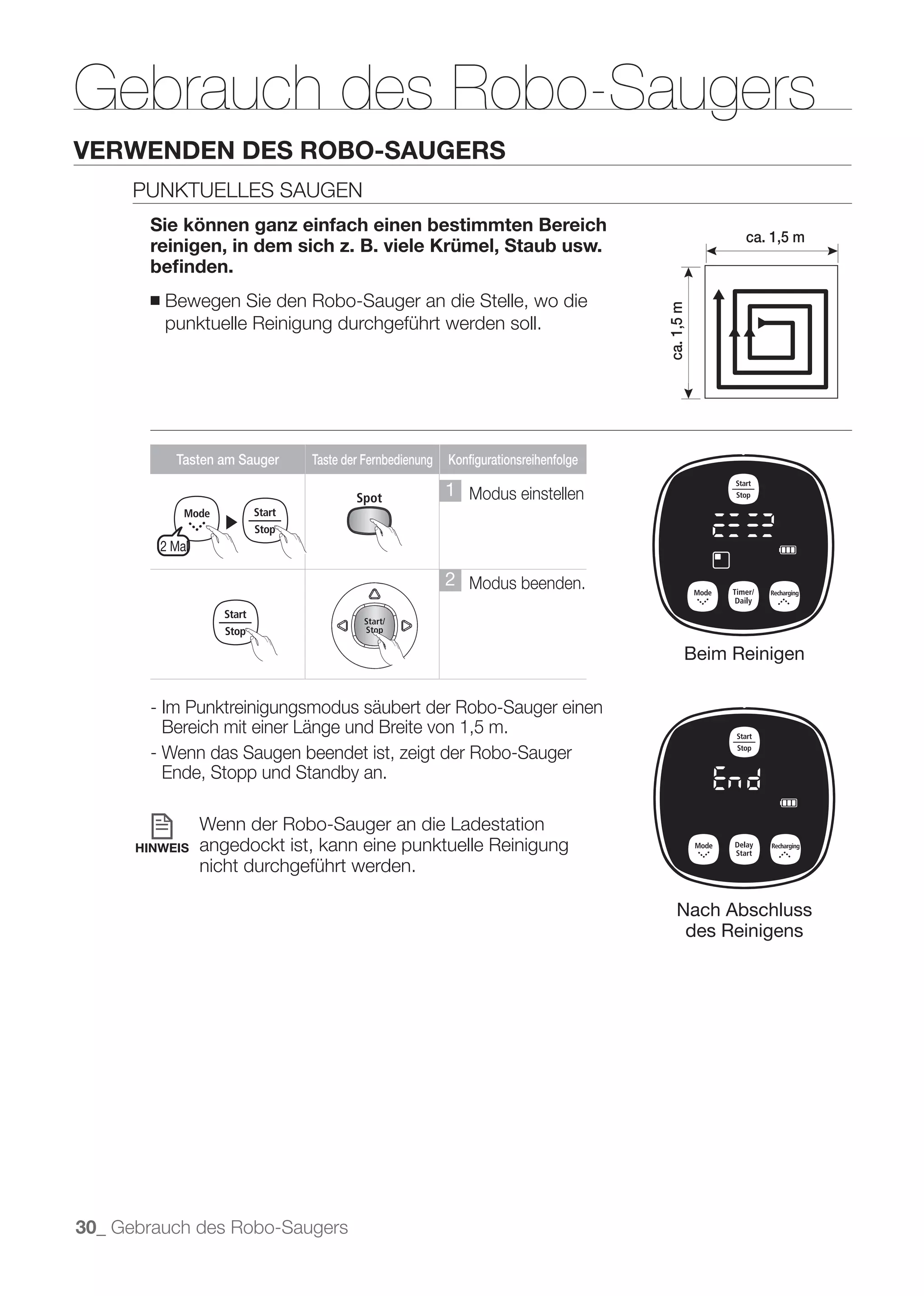 Gebrauch des Robo-Saugers
VERWENDEN DES ROBO-SAUGERS
      PUNKTUELLES SAUGEN
       Sie können ganz einfach einen bestimmten Bereich
                                                                                                    ca. 1,5 m
       reinigen, in dem sich z. B. viele Krümel, Staub usw.
       beﬁnden.
       ■   Bewegen Sie den Robo-Sauger an die Stelle, wo die




                                                                                      ca. 1,5 m
           punktuelle Reinigung durchgeführt werden soll.




             Tasten am Sauger   Taste der Fernbedienung   Konfigurationsreihenfolge

                                                          1 Modus einstellen
                     ▶
           2 Mal

                                                          2 Modus beenden.


                                                                                              Beim Reinigen

       - Im Punktreinigungsmodus säubert der Robo-Sauger einen
         Bereich mit einer Länge und Breite von 1,5 m.
       - Wenn das Saugen beendet ist, zeigt der Robo-Sauger
         Ende, Stopp und Standby an.

                   Wenn der Robo-Sauger an die Ladestation
      HINWEIS      angedockt ist, kann eine punktuelle Reinigung
                   nicht durchgeführt werden.

                                                                                          Nach Abschluss
                                                                                           des Reinigens




30_ Gebrauch des Robo-Saugers
 