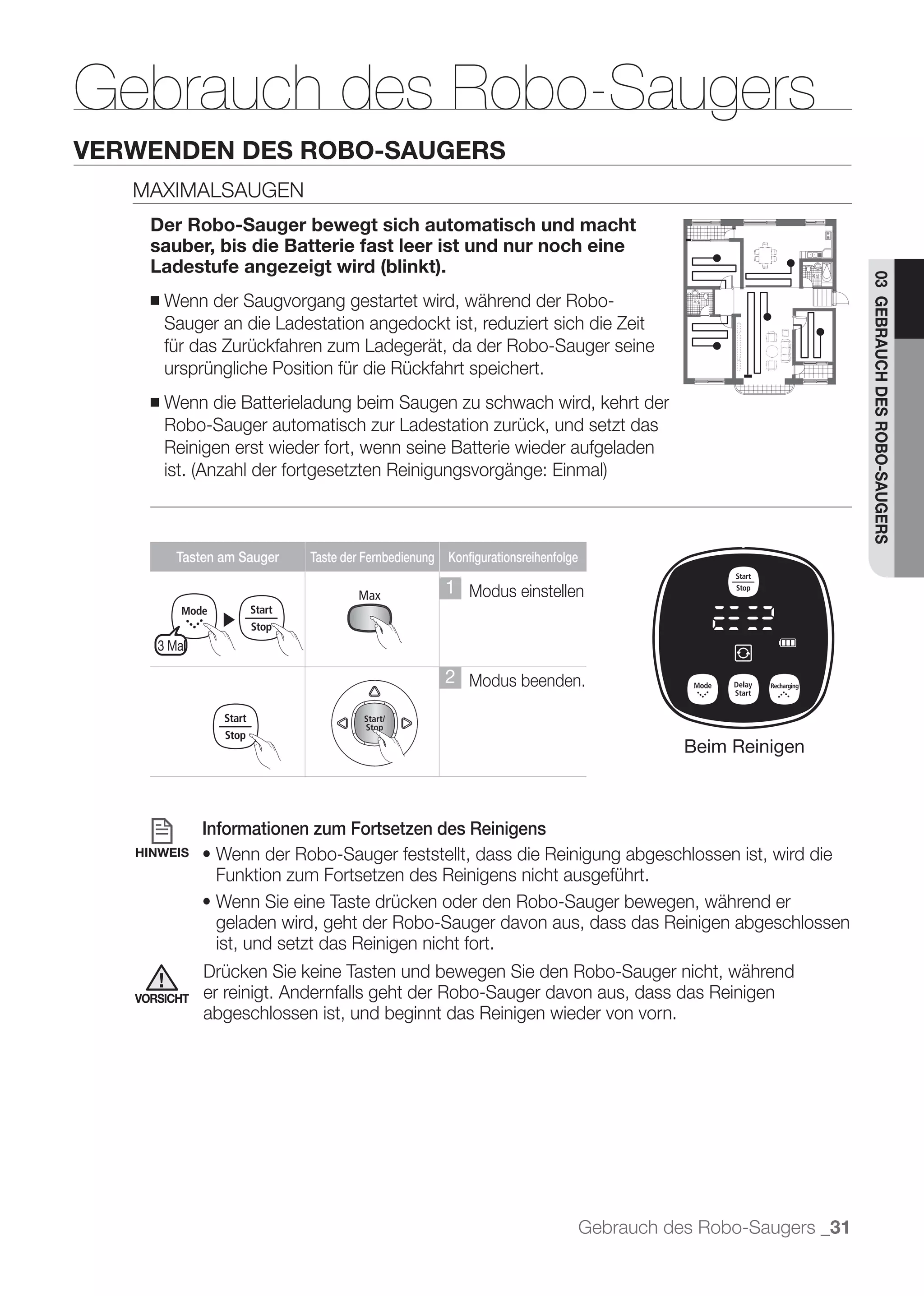 Gebrauch des Robo-Saugers
VERWENDEN DES ROBO-SAUGERS
   MAXIMALSAUGEN
     Der Robo-Sauger bewegt sich automatisch und macht
     sauber, bis die Batterie fast leer ist und nur noch eine
     Ladestufe angezeigt wird (blinkt).




                                                                                                                 03 GEBRAUCH DES ROBO-SAUGERS
     ■   Wenn der Saugvorgang gestartet wird, während der Robo-
         Sauger an die Ladestation angedockt ist, reduziert sich die Zeit
         für das Zurückfahren zum Ladegerät, da der Robo-Sauger seine
         ursprüngliche Position für die Rückfahrt speichert.
     ■   Wenn die Batterieladung beim Saugen zu schwach wird, kehrt der
         Robo-Sauger automatisch zur Ladestation zurück, und setzt das
         Reinigen erst wieder fort, wenn seine Batterie wieder aufgeladen




          Tasten am Sauger   Taste der Fernbedienung Konfigurationsreihenfolge

                                                     1 Modus einstellen
                ▶
      3 Mal

                                                     2 Modus beenden.


                                                                                            Beim Reinigen



              Informationen zum Fortsetzen des Reinigens
   HINWEIS
                Funktion zum Fortsetzen des Reinigens nicht ausgeführt.

                geladen wird, geht der Robo-Sauger davon aus, dass das Reinigen abgeschlossen
                ist, und setzt das Reinigen nicht fort.
              Drücken Sie keine Tasten und bewegen Sie den Robo-Sauger nicht, während
   VORSICHT   er reinigt. Andernfalls geht der Robo-Sauger davon aus, dass das Reinigen
              abgeschlossen ist, und beginnt das Reinigen wieder von vorn.




                                                                                 Gebrauch des Robo-Saugers _31
 