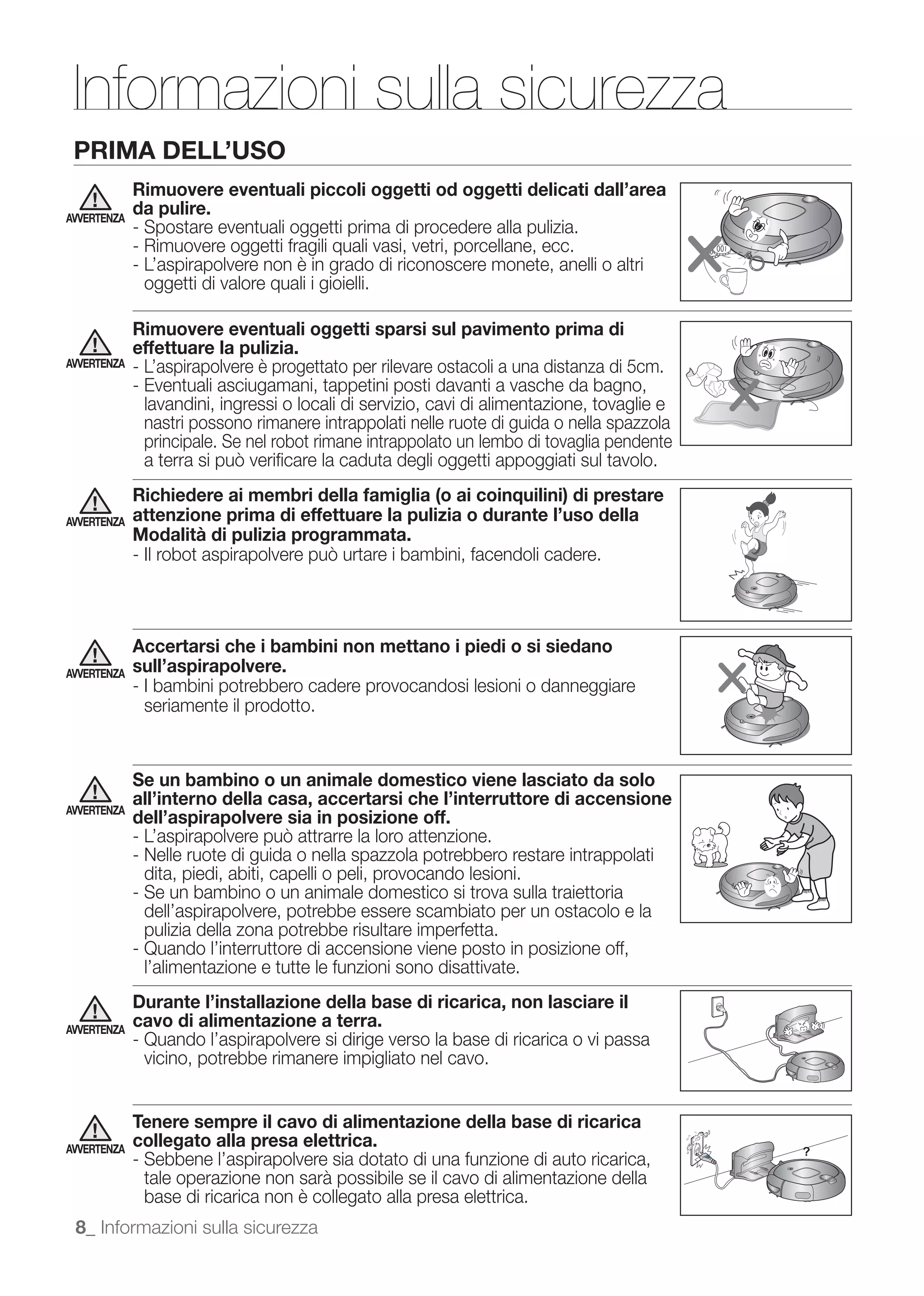 Informazioni sulla sicurezza
 PRIMA DELL’USO
             Rimuovere eventuali piccoli oggetti od oggetti delicati dall’area
AVVERTENZA
             da pulire.
             - Spostare eventuali oggetti prima di procedere alla pulizia.
             - Rimuovere oggetti fragili quali vasi, vetri, porcellane, ecc.
             - L’aspirapolvere non è in grado di riconoscere monete, anelli o altri
               oggetti di valore quali i gioielli.

             Rimuovere eventuali oggetti sparsi sul pavimento prima di
             effettuare la pulizia.
AVVERTENZA   - L’aspirapolvere è progettato per rilevare ostacoli a una distanza di 5cm.
             - Eventuali asciugamani, tappetini posti davanti a vasche da bagno,
               lavandini, ingressi o locali di servizio, cavi di alimentazione, tovaglie e
               nastri possono rimanere intrappolati nelle ruote di guida o nella spazzola
               principale. Se nel robot rimane intrappolato un lembo di tovaglia pendente

             Richiedere ai membri della famiglia (o ai coinquilini) di prestare
AVVERTENZA   attenzione prima di effettuare la pulizia o durante l’uso della
             Modalità di pulizia programmata.




             Accertarsi che i bambini non mettano i piedi o si siedano
AVVERTENZA   sull’aspirapolvere.
             - I bambini potrebbero cadere provocandosi lesioni o danneggiare
               seriamente il prodotto.


             Se un bambino o un animale domestico viene lasciato da solo
             all’interno della casa, accertarsi che l’interruttore di accensione
AVVERTENZA
             dell’aspirapolvere sia in posizione off.

             - Nelle ruote di guida o nella spazzola potrebbero restare intrappolati
               dita, piedi, abiti, capelli o peli, provocando lesioni.
             - Se un bambino o un animale domestico si trova sulla traiettoria
               dell’aspirapolvere, potrebbe essere scambiato per un ostacolo e la
               pulizia della zona potrebbe risultare imperfetta.
             - Quando l’interruttore di accensione viene posto in posizione off,
               l’alimentazione e tutte le funzioni sono disattivate.
             Durante l’installazione della base di ricarica, non lasciare il
AVVERTENZA
             cavo di alimentazione a terra.
             - Quando l’aspirapolvere si dirige verso la base di ricarica o vi passa
               vicino, potrebbe rimanere impigliato nel cavo.


             Tenere sempre il cavo di alimentazione della base di ricarica
AVVERTENZA
             collegato alla presa elettrica.
             - Sebbene l’aspirapolvere sia dotato di una funzione di auto ricarica,
               tale operazione non sarà possibile se il cavo di alimentazione della
               base di ricarica non è collegato alla presa elettrica.
 8_ Informazioni sulla sicurezza
 