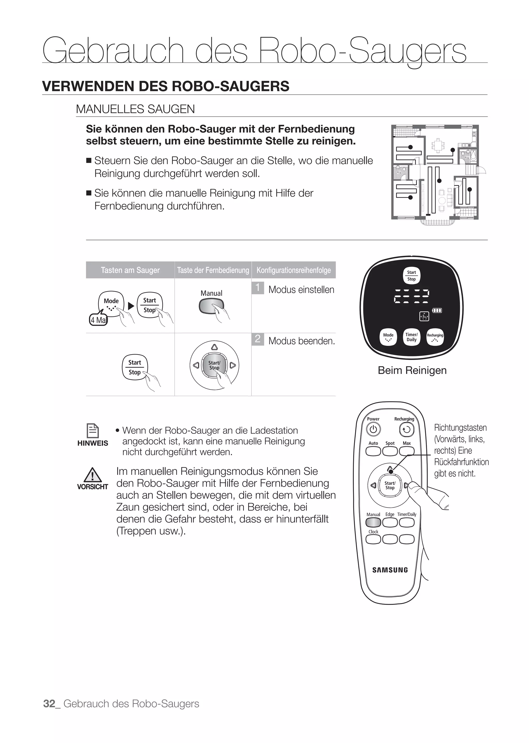 Gebrauch des Robo-Saugers
VERWENDEN DES ROBO-SAUGERS
      MANUELLES SAUGEN
        Sie können den Robo-Sauger mit der Fernbedienung
        selbst steuern, um eine bestimmte Stelle zu reinigen.
        ■   Steuern Sie den Robo-Sauger an die Stelle, wo die manuelle
            Reinigung durchgeführt werden soll.
        ■   Sie können die manuelle Reinigung mit Hilfe der
            Fernbedienung durchführen.




             Tasten am Sauger   Taste der Fernbedienung Konfigurationsreihenfolge

                                                        1 Modus einstellen
                   ▶
         4 Mal

                                                        2 Modus beenden.

                                                                                    Beim Reinigen




                                                                                              Richtungstasten
      HINWEIS     angedockt ist, kann eine manuelle Reinigung
                  nicht durchgeführt werden.
                                                                                              Rückfahrfunktion
                 Im manuellen Reinigungsmodus können Sie                                      gibt es nicht.
      VORSICHT   den Robo-Sauger mit Hilfe der Fernbedienung
                 auch an Stellen bewegen, die mit dem virtuellen
                 Zaun gesichert sind, oder in Bereiche, bei
                 denen die Gefahr besteht, dass er hinunterfällt




32_ Gebrauch des Robo-Saugers
 