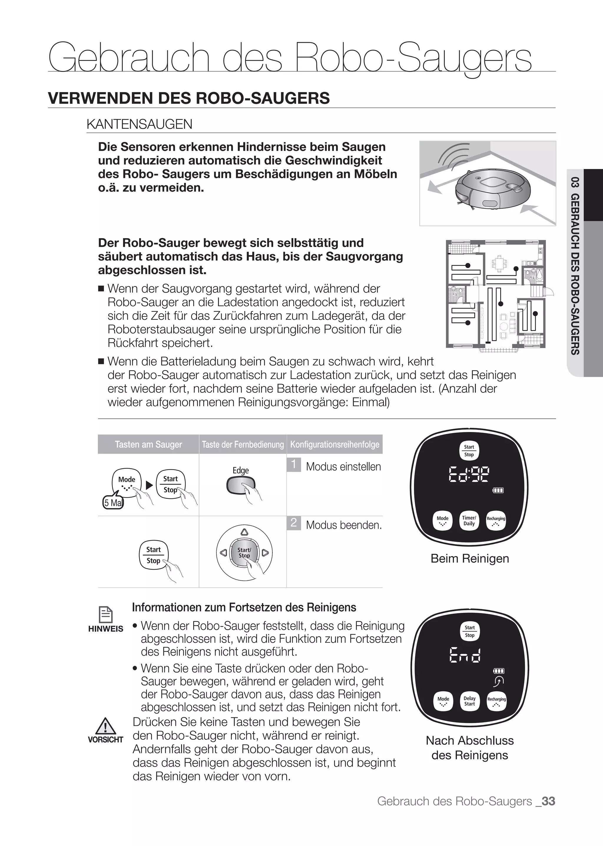 Gebrauch des Robo-Saugers
VERWENDEN DES ROBO-SAUGERS
   KANTENSAUGEN
     Die Sensoren erkennen Hindernisse beim Saugen
     und reduzieren automatisch die Geschwindigkeit
     des Robo- Saugers um Beschädigungen an Möbeln




                                                                                                              03 GEBRAUCH DES ROBO-SAUGERS
     o.ä. zu vermeiden.



     Der Robo-Sauger bewegt sich selbsttätig und
     säubert automatisch das Haus, bis der Saugvorgang
     abgeschlossen ist.
     ■   Wenn der Saugvorgang gestartet wird, während der
         Robo-Sauger an die Ladestation angedockt ist, reduziert
         sich die Zeit für das Zurückfahren zum Ladegerät, da der
         Roboterstaubsauger seine ursprüngliche Position für die
         Rückfahrt speichert.
     ■   Wenn die Batterieladung beim Saugen zu schwach wird, kehrt
         der Robo-Sauger automatisch zur Ladestation zurück, und setzt das Reinigen




           Tasten am Sauger   Taste der Fernbedienung Konfigurationsreihenfolge

                                                      1 Modus einstellen
                   ▶
         5 Mal

                                                      2 Modus beenden.

                                                                                      Beim Reinigen



                 Informationen zum Fortsetzen des Reinigens
   HINWEIS
                  abgeschlossen ist, wird die Funktion zum Fortsetzen
                  des Reinigens nicht ausgeführt.

                  Sauger bewegen, während er geladen wird, geht
                  der Robo-Sauger davon aus, dass das Reinigen
                  abgeschlossen ist, und setzt das Reinigen nicht fort.
                 Drücken Sie keine Tasten und bewegen Sie
   VORSICHT      den Robo-Sauger nicht, während er reinigt.                          Nach Abschluss
                 Andernfalls geht der Robo-Sauger davon aus,
                                                                                      des Reinigens
                 dass das Reinigen abgeschlossen ist, und beginnt
                 das Reinigen wieder von vorn.

                                                                              Gebrauch des Robo-Saugers _33
 