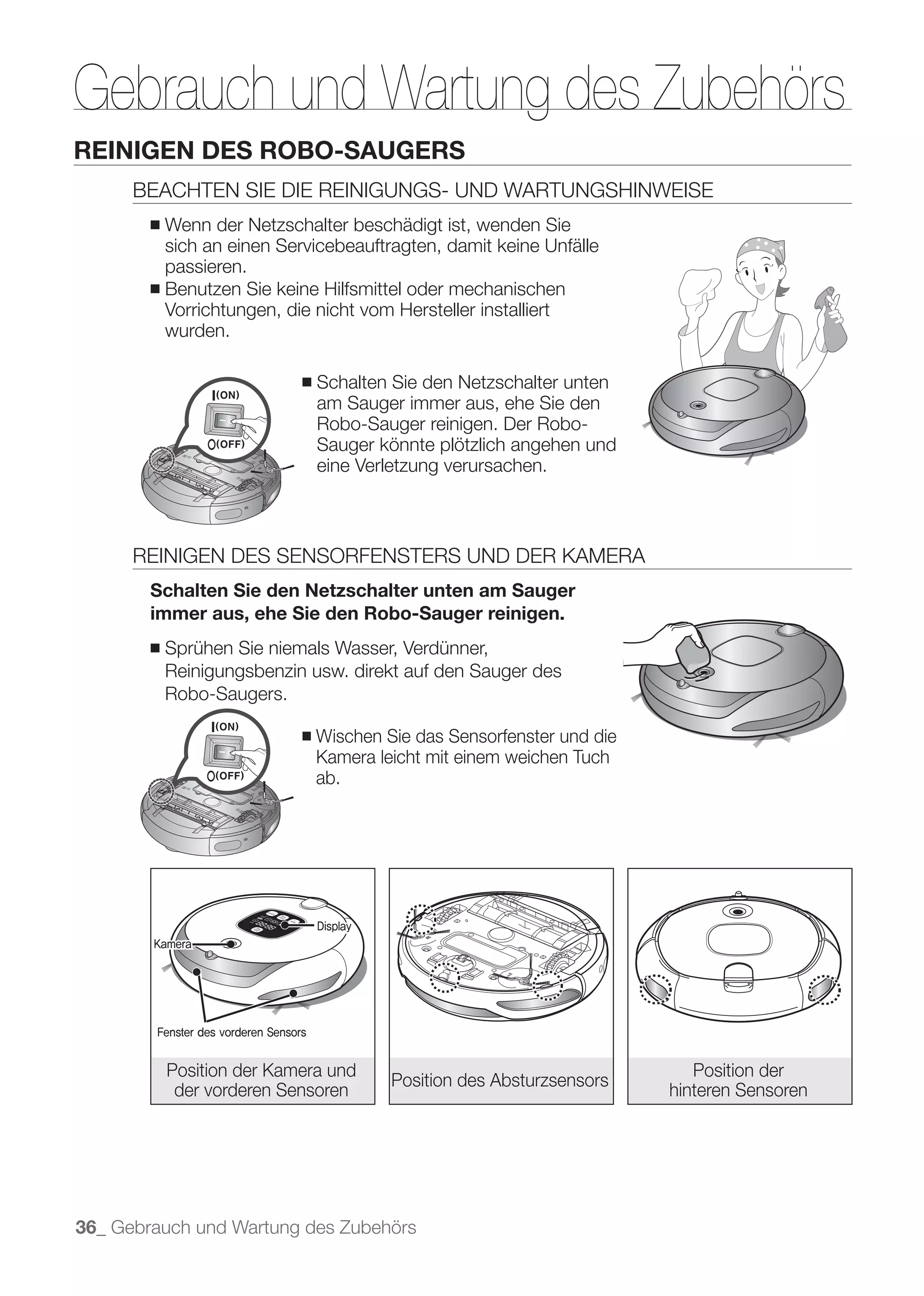 Gebrauch und Wartung des Zubehörs
REINIGEN DES ROBO-SAUGERS
      BEACHTEN SIE DIE REINIGUNGS- UND WARTUNGSHINWEISE
        ■ Wenn der Netzschalter beschädigt ist, wenden Sie
          sich an einen Servicebeauftragten, damit keine Unfälle
          passieren.
        ■ Benutzen Sie keine Hilfsmittel oder mechanischen
          Vorrichtungen, die nicht vom Hersteller installiert
          wurden.

                                   ■   Schalten Sie den Netzschalter unten
                                       am Sauger immer aus, ehe Sie den
                                       Robo-Sauger reinigen. Der Robo-
                                       Sauger könnte plötzlich angehen und
                                       eine Verletzung verursachen.



      REINIGEN DES SENSORFENSTERS UND DER KAMERA
        Schalten Sie den Netzschalter unten am Sauger
        immer aus, ehe Sie den Robo-Sauger reinigen.
        ■   Sprühen Sie niemals Wasser, Verdünner,
            Reinigungsbenzin usw. direkt auf den Sauger des
            Robo-Saugers.

                                   ■   Wischen Sie das Sensorfenster und die
                                       Kamera leicht mit einem weichen Tuch
                                       ab.




                                       Display
        Kamera




        Fenster des vorderen Sensors


            Position der Kamera und                                               Position der
                                                 Position des Absturzsensors
             der vorderen Sensoren                                             hinteren Sensoren




36_ Gebrauch und Wartung des Zubehörs
 