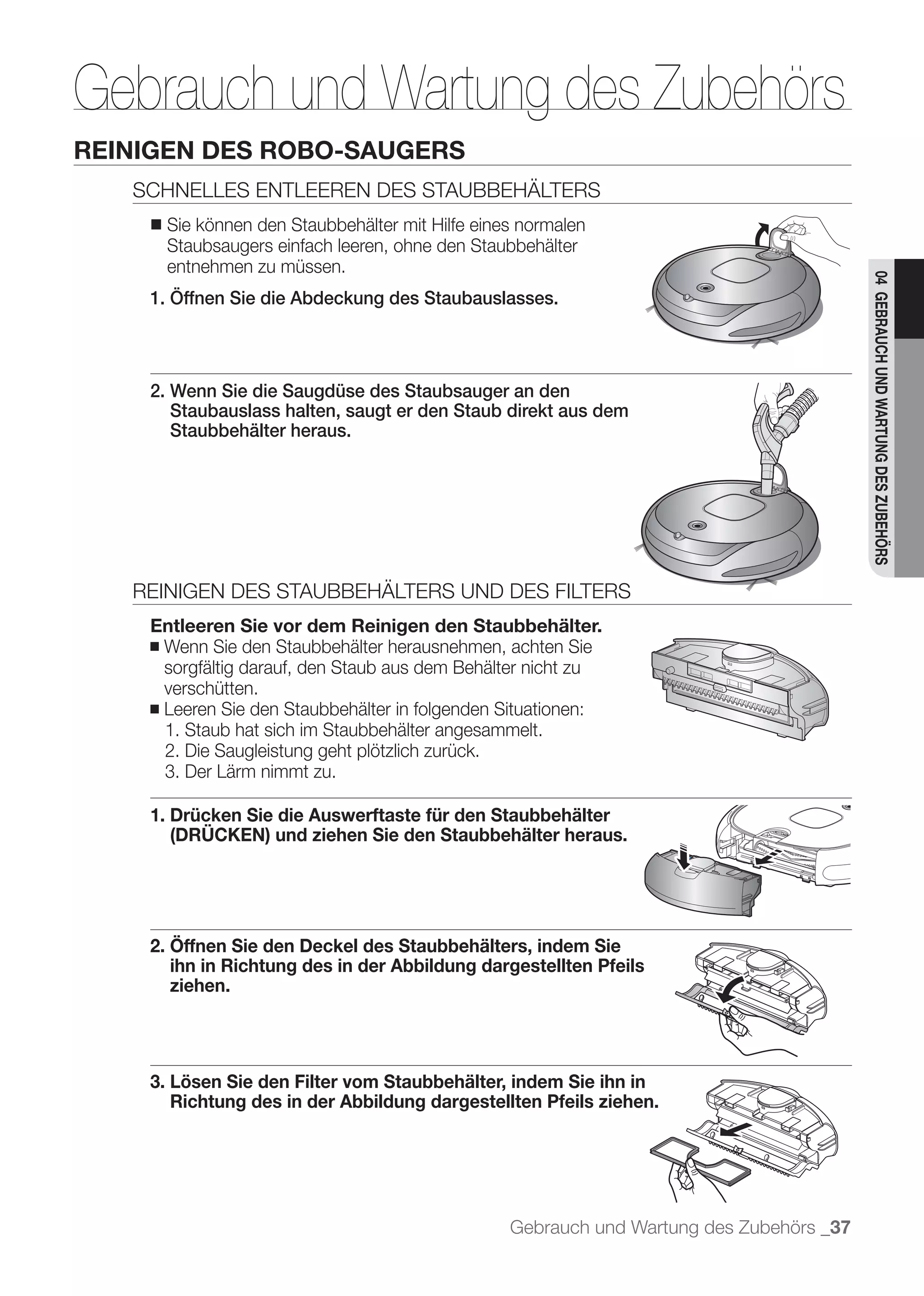 Gebrauch und Wartung des Zubehörs
         REINIGEN DES ROBO-SAUGERS
            SCHNELLES ENTLEEREN DES STAUBBEHÄLTERS
             ■   Sie können den Staubbehälter mit Hilfe eines normalen
                 Staubsaugers einfach leeren, ohne den Staubbehälter
                 entnehmen zu müssen.




                                                                                                    04 GEBRAUCH UND WARTUNG DES ZUBEHÖRS
	 	 	        1. Öffnen Sie die Abdeckung des Staubauslasses.



             2. Wenn Sie die Saugdüse des Staubsauger an den
                Staubauslass halten, saugt er den Staub direkt aus dem
                Staubbehälter heraus.




            REINIGEN DES STAUBBEHÄLTERS UND DES FILTERS
             Entleeren Sie vor dem Reinigen den Staubbehälter.
             ■ Wenn Sie den Staubbehälter herausnehmen, achten Sie
               sorgfältig darauf, den Staub aus dem Behälter nicht zu
               verschütten.
             ■ Leeren Sie den Staubbehälter in folgenden Situationen:
               1. Staub hat sich im Staubbehälter angesammelt.
               2. Die Saugleistung geht plötzlich zurück.
               3. Der Lärm nimmt zu.

             1. Drücken Sie die Auswerftaste für den Staubbehälter
                (DRÜCKEN) und ziehen Sie den Staubbehälter heraus.




             2. Öffnen Sie den Deckel des Staubbehälters, indem Sie
                ihn in Richtung des in der Abbildung dargestellten Pfeils
                ziehen.




             3. Lösen Sie den Filter vom Staubbehälter, indem Sie ihn in
                Richtung des in der Abbildung dargestellten Pfeils ziehen.




                                                            Gebrauch und Wartung des Zubehörs _37
 