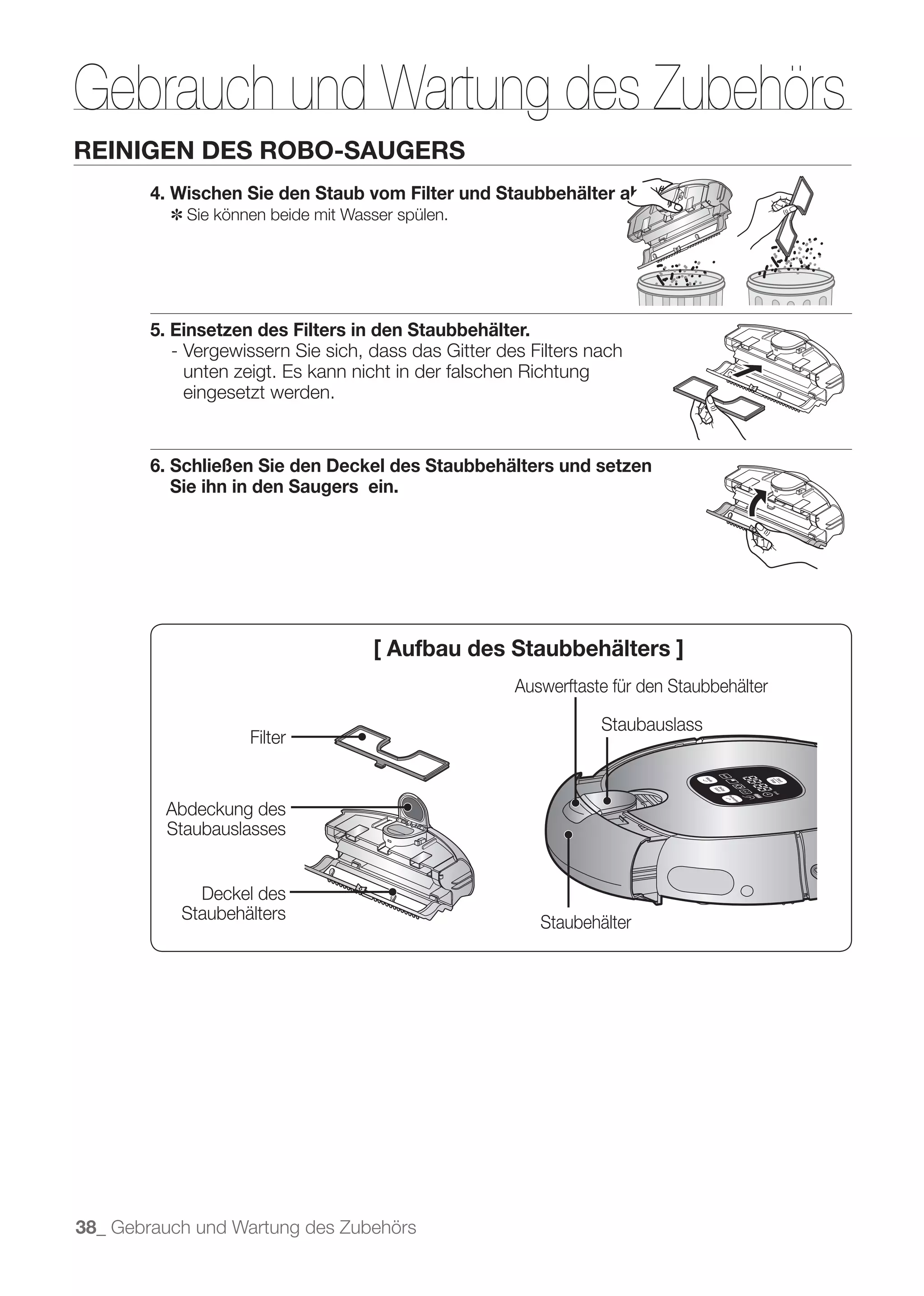 Gebrauch und Wartung des Zubehörs
REINIGEN DES ROBO-SAUGERS
        4. Wischen Sie den Staub vom Filter und Staubbehälter ab.
          ✽ Sie können beide mit Wasser spülen.




        5. Einsetzen des Filters in den Staubbehälter.
           - Vergewissern Sie sich, dass das Gitter des Filters nach
             unten zeigt. Es kann nicht in der falschen Richtung
             eingesetzt werden.


        6. Schließen Sie den Deckel des Staubbehälters und setzen
           Sie ihn in den Saugers ein.




                                    [ Aufbau des Staubbehälters ]
                                                      Auswerftaste für den Staubbehälter

                                                                 Staubauslass
                    Filter


          Abdeckung des
          Staubauslasses


             Deckel des
           Staubehälters                                 Staubehälter




38_ Gebrauch und Wartung des Zubehörs
 