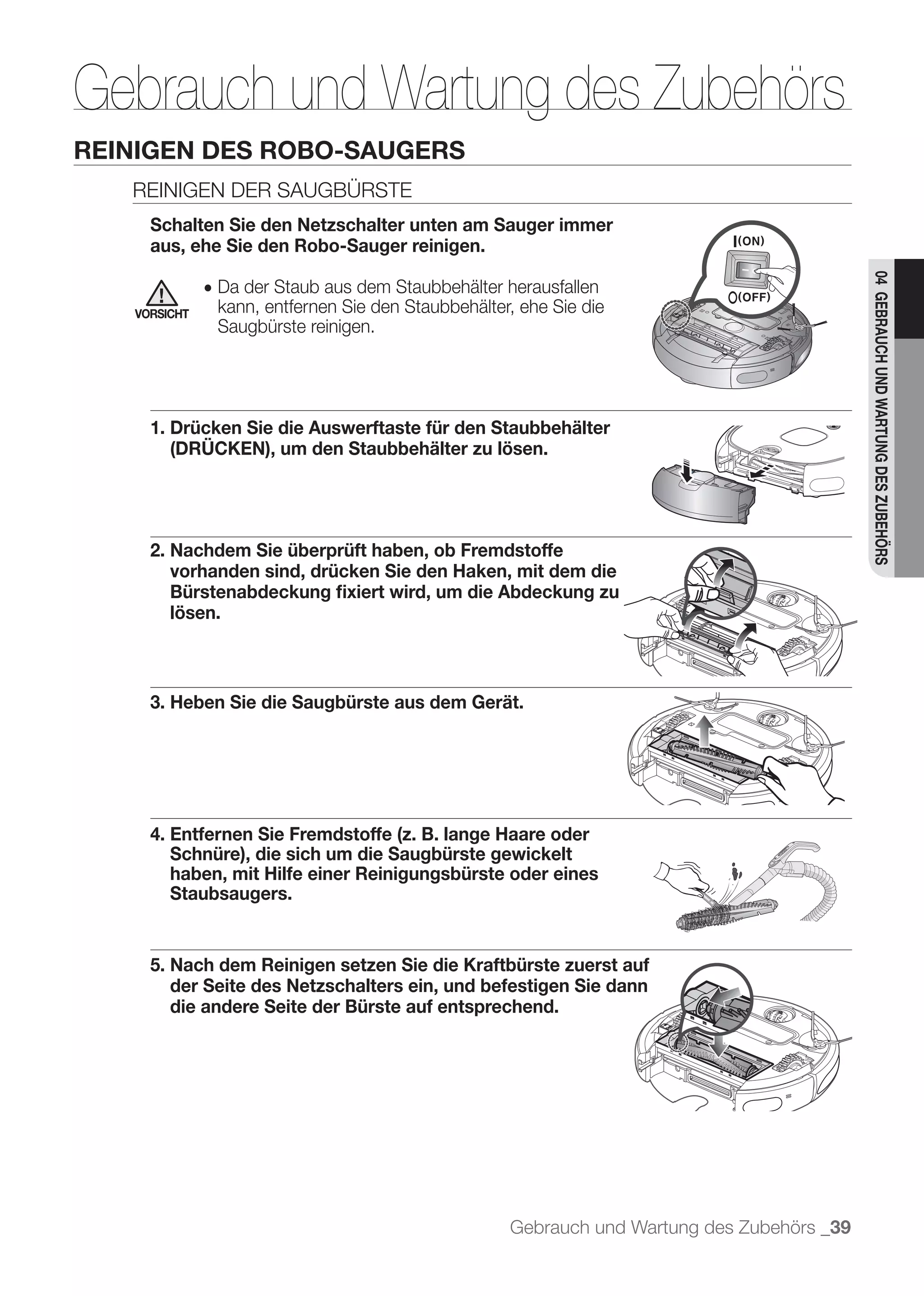 Gebrauch und Wartung des Zubehörs
         REINIGEN DES ROBO-SAUGERS

              Schalten Sie den Netzschalter unten am Sauger immer
              aus, ehe Sie den Robo-Sauger reinigen.




                                                                                                     04 GEBRAUCH UND WARTUNG DES ZUBEHÖRS
	 	 	                  ● Da der Staub aus dem Staubbehälter herausfallen
            VORSICHT    kann, entfernen Sie den Staubbehälter, ehe Sie die
                        Saugbürste reinigen.




              1. Drücken Sie die Auswerftaste für den Staubbehälter
                 (DRÜCKEN), um den Staubbehälter zu lösen.




              2. Nachdem Sie überprüft haben, ob Fremdstoffe
                 vorhanden sind, drücken Sie den Haken, mit dem die
                 Bürstenabdeckung ﬁxiert wird, um die Abdeckung zu
                 lösen.



              3. Heben Sie die Saugbürste aus dem Gerät.




              4. Entfernen Sie Fremdstoffe (z. B. lange Haare oder
                 Schnüre), die sich um die Saugbürste gewickelt
                 haben, mit Hilfe einer Reinigungsbürste oder eines
                 Staubsaugers.


              5. Nach dem Reinigen setzen Sie die Kraftbürste zuerst auf
                 der Seite des Netzschalters ein, und befestigen Sie dann
                 die andere Seite der Bürste auf entsprechend.




                                                             Gebrauch und Wartung des Zubehörs _39
 