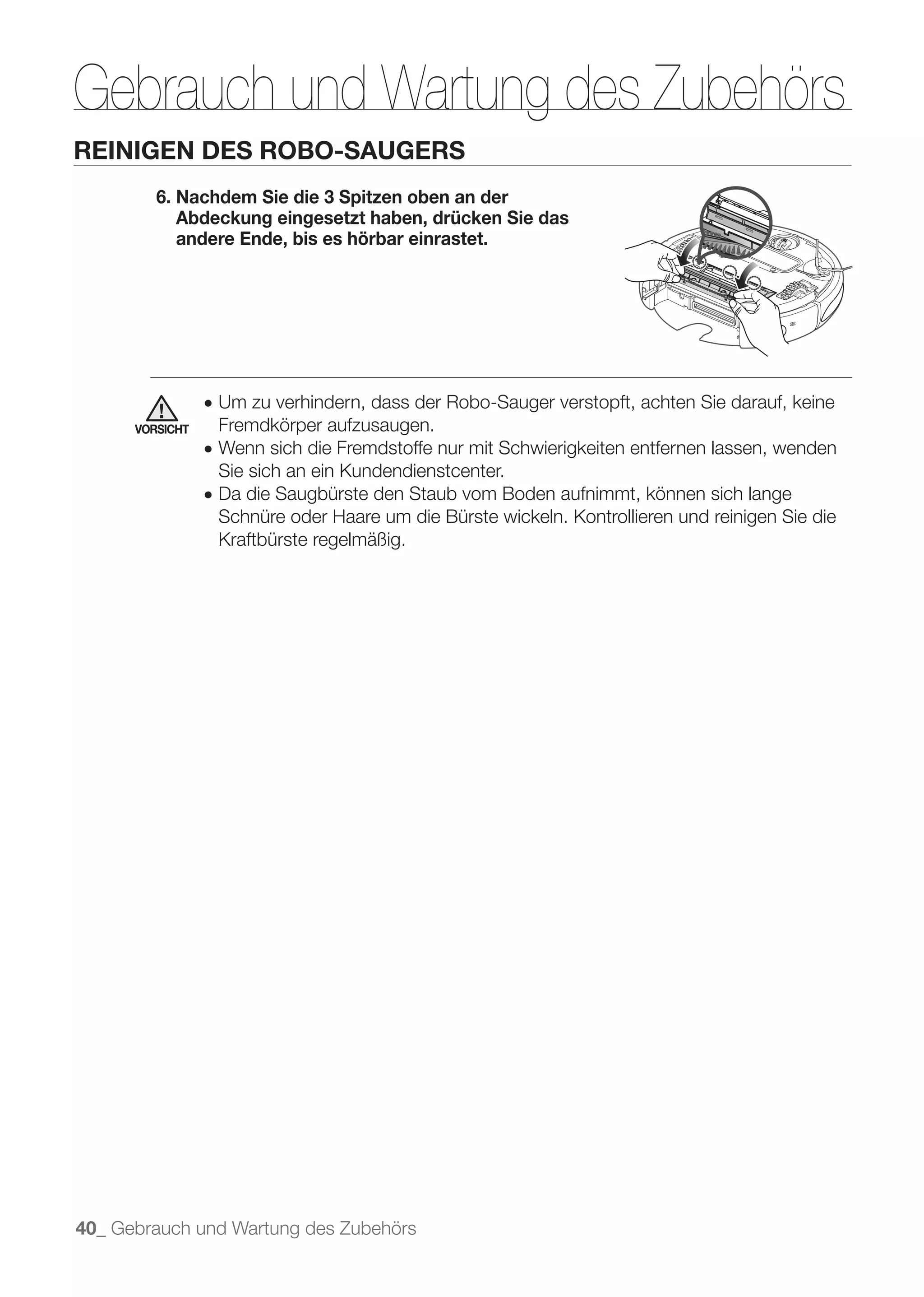 Gebrauch und Wartung des Zubehörs
REINIGEN DES ROBO-SAUGERS
         6. Nachdem Sie die 3 Spitzen oben an der
            Abdeckung eingesetzt haben, drücken Sie das
            andere Ende, bis es hörbar einrastet.




                 ● Um zu verhindern, dass der Robo-Sauger verstopft, achten Sie darauf, keine
      VORSICHT    Fremdkörper aufzusaugen.
                 ● Wenn sich die Fremdstoffe nur mit Schwierigkeiten entfernen lassen, wenden
                  Sie sich an ein Kundendienstcenter.
                 ● Da die Saugbürste den Staub vom Boden aufnimmt, können sich lange
                  Schnüre oder Haare um die Bürste wickeln. Kontrollieren und reinigen Sie die
                  Kraftbürste regelmäßig.




40_ Gebrauch und Wartung des Zubehörs
 