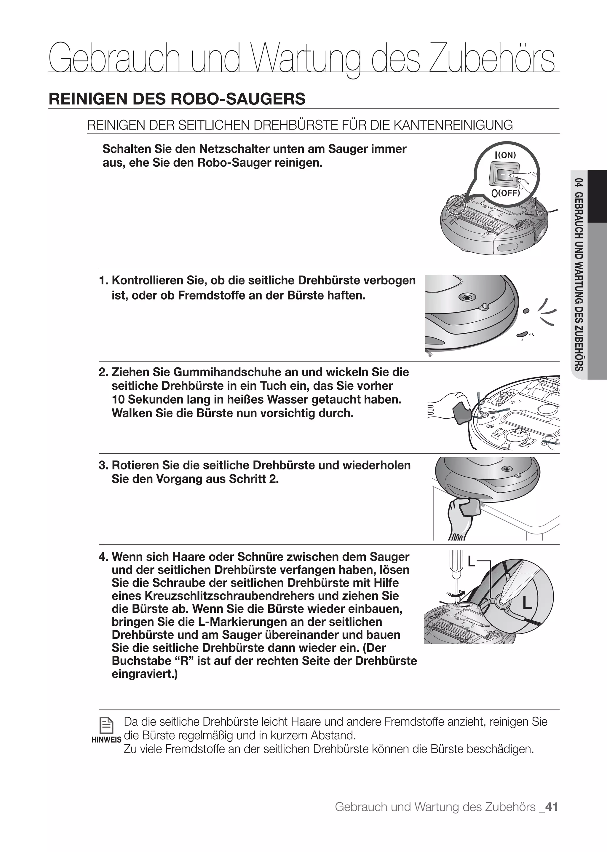 Gebrauch und Wartung des Zubehörs
         REINIGEN DES ROBO-SAUGERS

               Schalten Sie den Netzschalter unten am Sauger immer
               aus, ehe Sie den Robo-Sauger reinigen.




                                                                                                            04 GEBRAUCH UND WARTUNG DES ZUBEHÖRS
	 	 	 




              1. Kontrollieren Sie, ob die seitliche Drehbürste verbogen
                 ist, oder ob Fremdstoffe an der Bürste haften.




              2. Ziehen Sie Gummihandschuhe an und wickeln Sie die
                 seitliche Drehbürste in ein Tuch ein, das Sie vorher
                 10 Sekunden lang in heißes Wasser getaucht haben.
                 Walken Sie die Bürste nun vorsichtig durch.



              3. Rotieren Sie die seitliche Drehbürste und wiederholen
                 Sie den Vorgang aus Schritt 2.




              4. Wenn sich Haare oder Schnüre zwischen dem Sauger                       L
                 und der seitlichen Drehbürste verfangen haben, lösen
                 Sie die Schraube der seitlichen Drehbürste mit Hilfe
                 eines Kreuzschlitzschraubendrehers und ziehen Sie
                 die Bürste ab. Wenn Sie die Bürste wieder einbauen,
                 bringen Sie die L-Markierungen an der seitlichen
                 Drehbürste und am Sauger übereinander und bauen
                 Sie die seitliche Drehbürste dann wieder ein. (Der
                 Buchstabe “R” ist auf der rechten Seite der Drehbürste
                 eingraviert.)


                    Da die seitliche Drehbürste leicht Haare und andere Fremdstoffe anzieht, reinigen Sie
             HINWEIS die
                       Bürste regelmäßig und in kurzem Abstand.
                    Zu viele Fremdstoffe an der seitlichen Drehbürste können die Bürste beschädigen.



                                                              Gebrauch und Wartung des Zubehörs _41
 