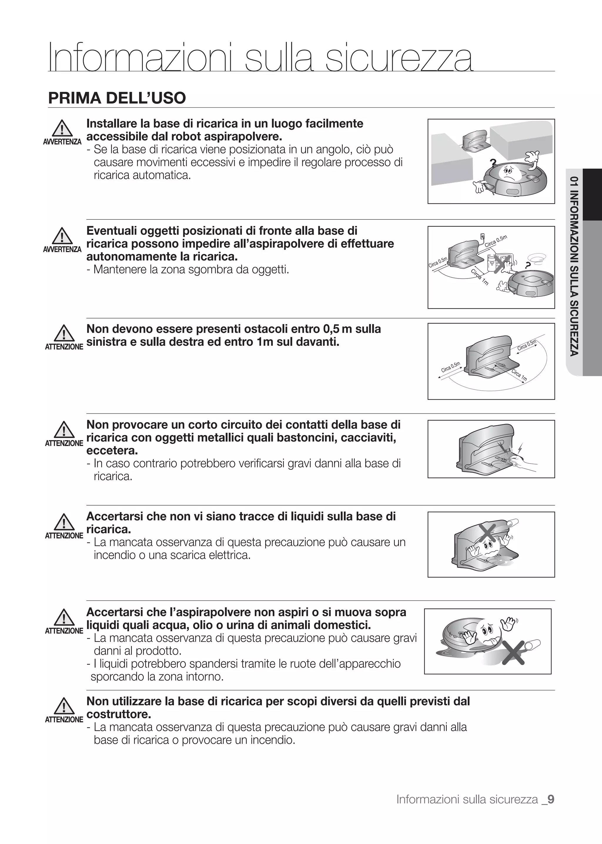Informazioni sulla sicurezza
 PRIMA DELL’USO
             Installare la base di ricarica in un luogo facilmente
AVVERTENZA
             accessibile dal robot aspirapolvere.

              causare movimenti eccessivi e impedire il regolare processo di
              ricarica automatica.




                                                                                                                01 INFORMAZIONI SULLA SICUREZZA
             Eventuali oggetti posizionati di fronte alla base di
AVVERTENZA
             ricarica possono impedire all’aspirapolvere di effettuare
             autonomamente la ricarica.
             - Mantenere la zona sgombra da oggetti.



             Non devono essere presenti ostacoli entro 0,5 m sulla
ATTENZIONE   sinistra e sulla destra ed entro 1m sul davanti.




           Non provocare un corto circuito dei contatti della base di
ATTENZIONE
           ricarica con oggetti metallici quali bastoncini, cacciaviti,
           eccetera.
           - In caso contrario potrebbero veriﬁcarsi gravi danni alla base di
             ricarica.


           Accertarsi che non vi siano tracce di liquidi sulla base di
ATTENZIONE
           ricarica.

              incendio o una scarica elettrica.



             Accertarsi che l’aspirapolvere non aspiri o si muova sopra
ATTENZIONE
             liquidi quali acqua, olio o urina di animali domestici.

               danni al prodotto.
             - I liquidi potrebbero spandersi tramite le ruote dell’apparecchio
              sporcando la zona intorno.

           Non utilizzare la base di ricarica per scopi diversi da quelli previsti dal
ATTENZIONE
           costruttore.

              base di ricarica o provocare un incendio.



                                                                              Informazioni sulla sicurezza _9
 