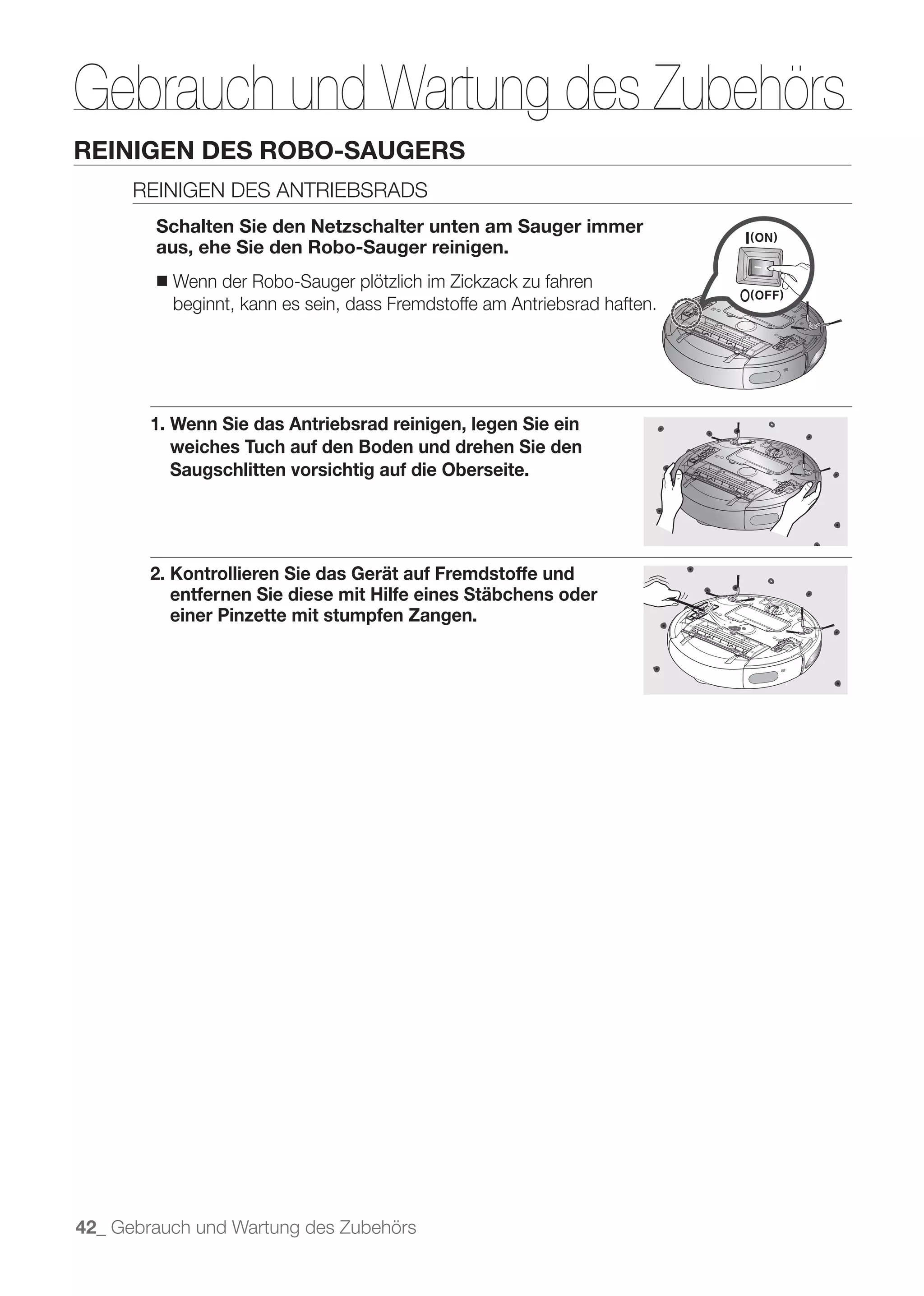 Gebrauch und Wartung des Zubehörs
REINIGEN DES ROBO-SAUGERS
      REINIGEN DES ANTRIEBSRADS
        Schalten Sie den Netzschalter unten am Sauger immer
        aus, ehe Sie den Robo-Sauger reinigen.
        ■   Wenn der Robo-Sauger plötzlich im Zickzack zu fahren
            beginnt, kann es sein, dass Fremdstoffe am Antriebsrad haften.




        1. Wenn Sie das Antriebsrad reinigen, legen Sie ein
           weiches Tuch auf den Boden und drehen Sie den
           Saugschlitten vorsichtig auf die Oberseite.




        2. Kontrollieren Sie das Gerät auf Fremdstoffe und
           entfernen Sie diese mit Hilfe eines Stäbchens oder
           einer Pinzette mit stumpfen Zangen.




42_ Gebrauch und Wartung des Zubehörs
 