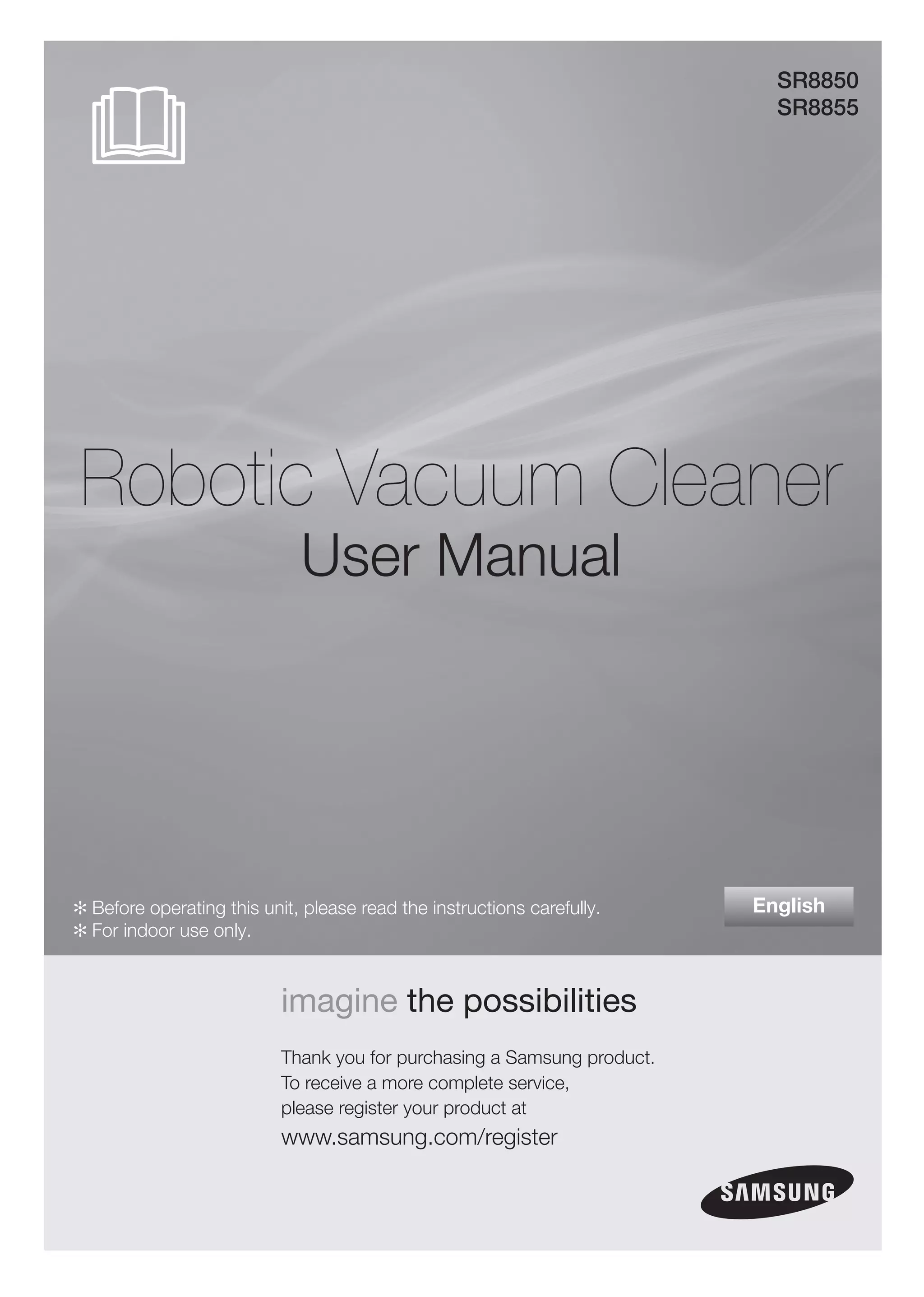 SR8850
                                                                           SR8855




Robotic Vacuum Cleaner
                             User Manual




✻ Before operating this unit, please read the instructions carefully.    English
✻ For indoor use only.



                           imagine the possibilities
                           Thank you for purchasing a Samsung product.
                           To receive a more complete service,
                           please register your product at
                           www.samsung.com/register
 