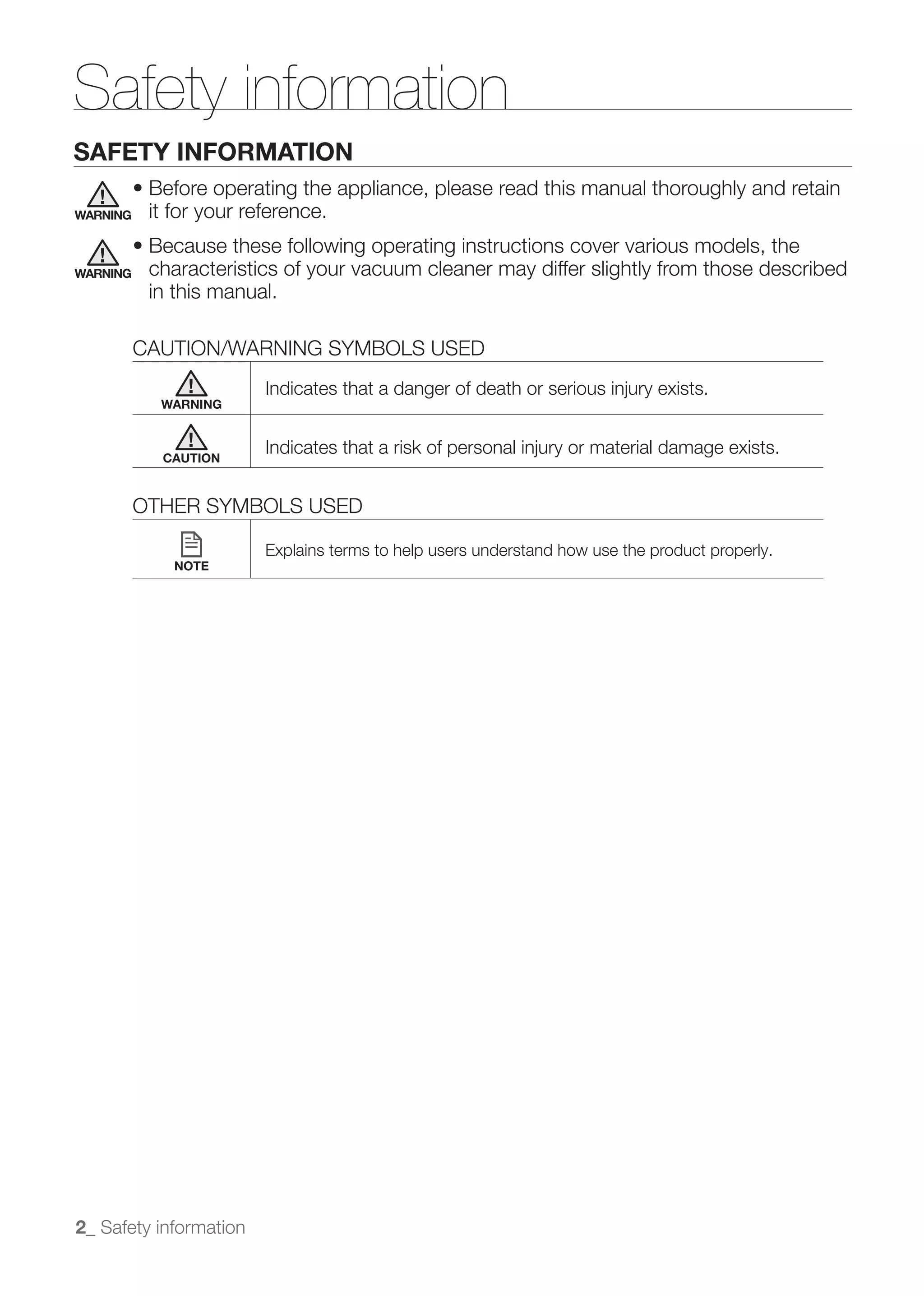 Safety information
SAFETY INFORMATION

WARNING    it for your reference.

WARNING    characteristics of your vacuum cleaner may differ slightly from those described
           in this manual.

          CAUTION/WARNING SYMBOLS USED

            WARNING



            CAUTION



          OTHER SYMBOLS USED

                         Explains terms to help users understand how use the product properly.
              NOTE




2_ Safety information
 