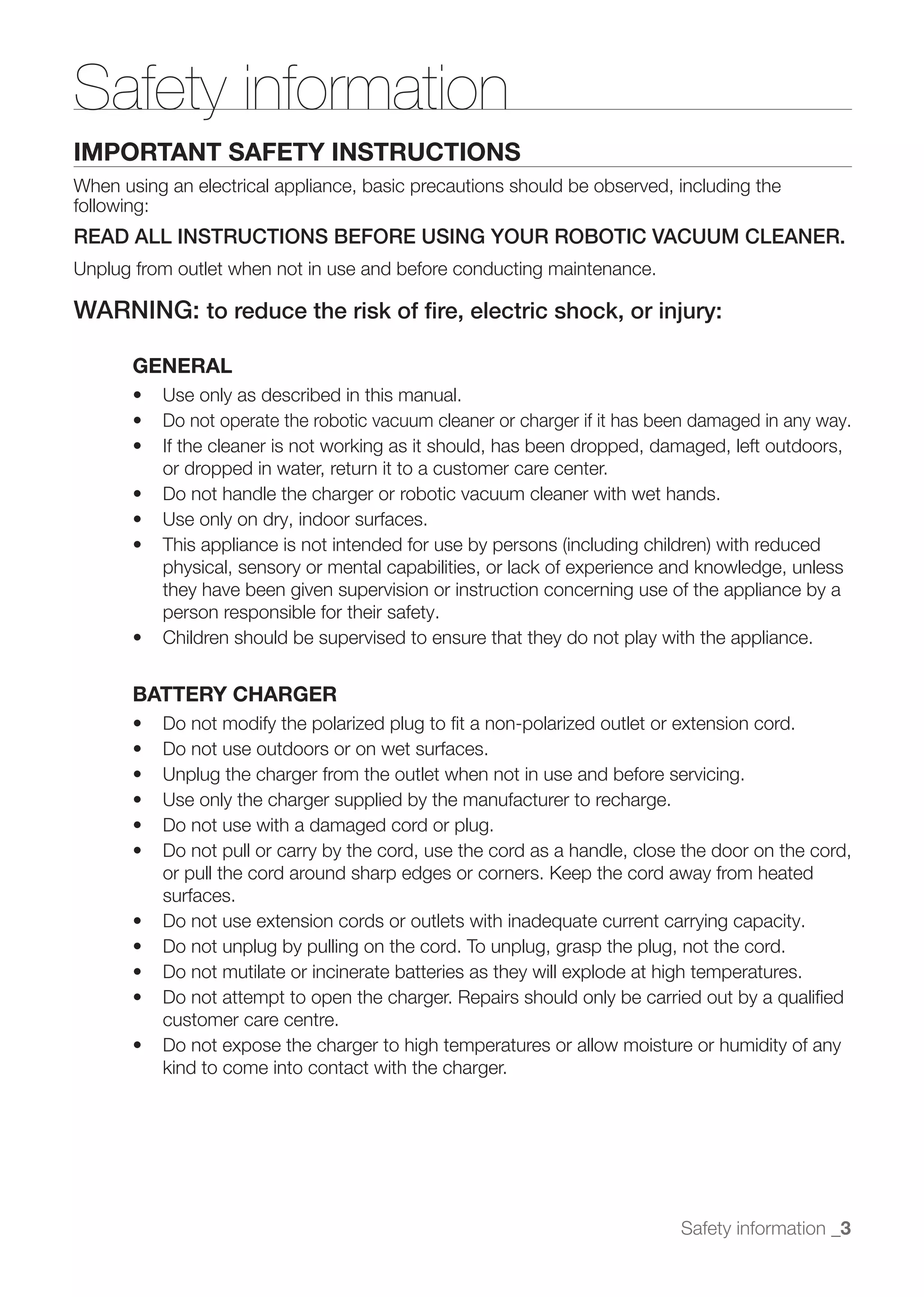 Safety information
IMPORTANT SAFETY INSTRUCTIONS
When using an electrical appliance, basic precautions should be observed, including the
following:
READ ALL INSTRUCTIONS BEFORE USING YOUR ROBOTIC VACUUM CLEANER.
Unplug from outlet when not in use and before conducting maintenance.

WARNING: to reduce the risk of ﬁre, electric shock, or injury:

       GENERAL

          Do not operate the robotic vacuum cleaner or charger if it has been damaged in any way.

          or dropped in water, return it to a customer care center.




          physical, sensory or mental capabilities, or lack of experience and knowledge, unless
          they have been given supervision or instruction concerning use of the appliance by a
          person responsible for their safety.



       BATTERY CHARGER




          or pull the cord around sharp edges or corners. Keep the cord away from heated
          surfaces.




          customer care centre.

          kind to come into contact with the charger.




                                                                           Safety information _3
 