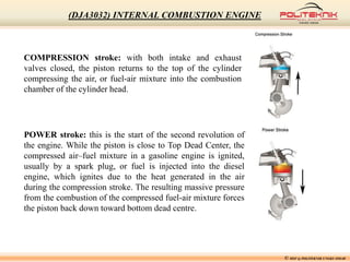 COMPRESSION stroke: with both intake and exhaust
valves closed, the piston returns to the top of the cylinder
compressing the air, or fuel-air mixture into the combustion
chamber of the cylinder head.
POWER stroke: this is the start of the second revolution of
the engine. While the piston is close to Top Dead Center, the
compressed air–fuel mixture in a gasoline engine is ignited,
usually by a spark plug, or fuel is injected into the diesel
engine, which ignites due to the heat generated in the air
during the compression stroke. The resulting massive pressure
from the combustion of the compressed fuel-air mixture forces
the piston back down toward bottom dead centre.
© MSF @ POLITEKNIK UNGKU OMAR
(DJA3032) INTERNAL COMBUSTION ENGINE
 