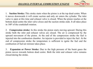 1. Suction Stroke: This stroke starts when the piston is at the top dead centre. When
it moves downwards it will create suction and only air enters the cylinder. The inlet
valve is open at this time and exhaust valve is closed. When the piston reaches at the
bottom dead centre the inlet valve closes and the suction stroke ends. It all takes place
in 180º of the crankshaft rotation.
2. Compression stroke: In this stroke the piston starts moving upward. During this
stroke both the inlet and exhaust valves are closed. The air is compressed by the
upward movement of the piston. At the end of the compression stroke the fuel is
injected into the combustion chamber. An injector is provided to inject the fuel. At the
end of compression stroke the temperature is sufficient to ignite the fuel and the
combustion of fuel-air mixture takes place.
3. Expansion or Power Stroke: Due to the high pressure of the burnt gases the
piston moves towards bottom dead centre. Both the inlet and exhaust valve remains
closed during the stroke.
© MSF @ POLITEKNIK UNGKU OMAR
(DJA3032) INTERNAL COMBUSTION ENGINE
 