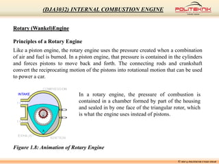 Rotary (Wankel)Engine
Principles of a Rotary Engine
Like a piston engine, the rotary engine uses the pressure created when a combination
of air and fuel is burned. In a piston engine, that pressure is contained in the cylinders
and forces pistons to move back and forth. The connecting rods and crankshaft
convert the reciprocating motion of the pistons into rotational motion that can be used
to power a car.
Figure 1.8: Animation of Rotary Engine
In a rotary engine, the pressure of combustion is
contained in a chamber formed by part of the housing
and sealed in by one face of the triangular rotor, which
is what the engine uses instead of pistons.
© MSF @ POLITEKNIK UNGKU OMAR
(DJA3032) INTERNAL COMBUSTION ENGINE
 