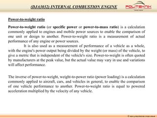 Power-to-weight ratio
Power-to-weight ratio (or specific power or power-to-mass ratio) is a calculation
commonly applied to engines and mobile power sources to enable the comparison of
one unit or design to another. Power-to-weight ratio is a measurement of actual
performance of any engine or power sources.
It is also used as a measurement of performance of a vehicle as a whole,
with the engine's power output being divided by the weight (or mass) of the vehicle, to
give a metric that is independent of the vehicle's size. Power-to-weight is often quoted
by manufacturers at the peak value, but the actual value may vary in use and variations
will affect performance.
The inverse of power-to-weight, weight-to-power ratio (power loading) is a calculation
commonly applied to aircraft, cars, and vehicles in general, to enable the comparison
of one vehicle performance to another. Power-to-weight ratio is equal to powered
acceleration multiplied by the velocity of any vehicle.
© MSF @ POLITEKNIK UNGKU OMAR
(DJA3032) INTERNAL COMBUSTION ENGINE
 