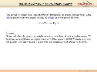 The power-to-weight ratio (Specific Power) formula for an engine (power plant) is the
power generated by the engine divided by weight of the engine as follows:
Example:
Please calculate the power to weight ratio as given data. A typical turbocharged V8
diesel engine might have an engine power of 330 horsepower (250 kW) and a weight of
835 pounds (379 kg),[1] giving it a power-to-weight ratio of 0.65 kW/kg (0.40 hp/lb).
© MSF @ POLITEKNIK UNGKU OMAR
(DJA3032) INTERNAL COMBUSTION ENGINE
 