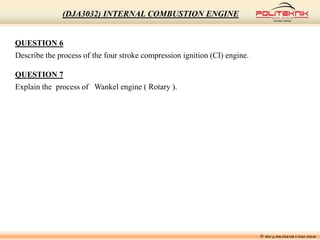 QUESTION 6
Describe the process of the four stroke compression ignition (CI) engine.
QUESTION 7
Explain the process of Wankel engine ( Rotary ).
© MSF @ POLITEKNIK UNGKU OMAR
(DJA3032) INTERNAL COMBUSTION ENGINE
 