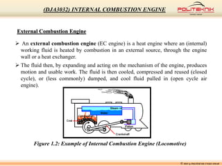 External Combustion Engine
 An external combustion engine (EC engine) is a heat engine where an (internal)
working fluid is heated by combustion in an external source, through the engine
wall or a heat exchanger.
 The fluid then, by expanding and acting on the mechanism of the engine, produces
motion and usable work. The fluid is then cooled, compressed and reused (closed
cycle), or (less commonly) dumped, and cool fluid pulled in (open cycle air
engine).
Figure 1.2: Example of Internal Combustion Engine (Locomotive)
© MSF @ POLITEKNIK UNGKU OMAR
(DJA3032) INTERNAL COMBUSTION ENGINE
 