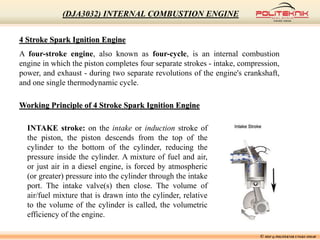 4 Stroke Spark Ignition Engine
A four-stroke engine, also known as four-cycle, is an internal combustion
engine in which the piston completes four separate strokes - intake, compression,
power, and exhaust - during two separate revolutions of the engine's crankshaft,
and one single thermodynamic cycle.
Working Principle of 4 Stroke Spark Ignition Engine
INTAKE stroke: on the intake or induction stroke of
the piston, the piston descends from the top of the
cylinder to the bottom of the cylinder, reducing the
pressure inside the cylinder. A mixture of fuel and air,
or just air in a diesel engine, is forced by atmospheric
(or greater) pressure into the cylinder through the intake
port. The intake valve(s) then close. The volume of
air/fuel mixture that is drawn into the cylinder, relative
to the volume of the cylinder is called, the volumetric
efficiency of the engine.
© MSF @ POLITEKNIK UNGKU OMAR
(DJA3032) INTERNAL COMBUSTION ENGINE
 