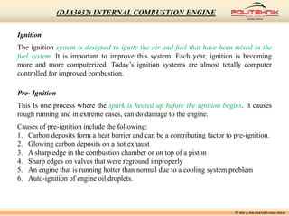 Ignition
The ignition system is designed to ignite the air and fuel that have been mixed in the
fuel system. It is important to improve this system. Each year, ignition is becoming
more and more computerized. Today’s ignition systems are almost totally computer
controlled for improved combustion.
Pre- Ignition
This Is one process where the spark is heated up before the ignition begins. It causes
rough running and in extreme cases, can do damage to the engine.
Causes of pre-ignition include the following:
1. Carbon deposits form a heat barrier and can be a contributing factor to pre-ignition.
2. Glowing carbon deposits on a hot exhaust
3. A sharp edge in the combustion chamber or on top of a piston
4. Sharp edges on valves that were reground improperly
5. An engine that is running hotter than normal due to a cooling system problem
6. Auto-ignition of engine oil droplets.
© MSF @ POLITEKNIK UNGKU OMAR
(DJA3032) INTERNAL COMBUSTION ENGINE
 