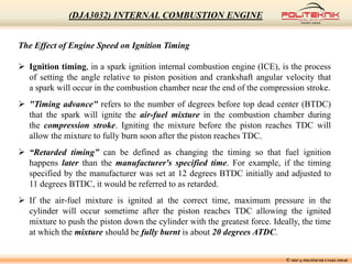The Effect of Engine Speed on Ignition Timing
 Ignition timing, in a spark ignition internal combustion engine (ICE), is the process
of setting the angle relative to piston position and crankshaft angular velocity that
a spark will occur in the combustion chamber near the end of the compression stroke.
 "Timing advance" refers to the number of degrees before top dead center (BTDC)
that the spark will ignite the air-fuel mixture in the combustion chamber during
the compression stroke. Igniting the mixture before the piston reaches TDC will
allow the mixture to fully burn soon after the piston reaches TDC.
 “Retarded timing” can be defined as changing the timing so that fuel ignition
happens later than the manufacturer's specified time. For example, if the timing
specified by the manufacturer was set at 12 degrees BTDC initially and adjusted to
11 degrees BTDC, it would be referred to as retarded.
 If the air-fuel mixture is ignited at the correct time, maximum pressure in the
cylinder will occur sometime after the piston reaches TDC allowing the ignited
mixture to push the piston down the cylinder with the greatest force. Ideally, the time
at which the mixture should be fully burnt is about 20 degrees ATDC.
© MSF @ POLITEKNIK UNGKU OMAR
(DJA3032) INTERNAL COMBUSTION ENGINE
 