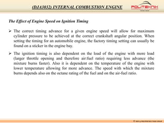 The Effect of Engine Speed on Ignition Timing
 The correct timing advance for a given engine speed will allow for maximum
cylinder pressure to be achieved at the correct crankshaft angular position. When
setting the timing for an automobile engine, the factory timing setting can usually be
found on a sticker in the engine bay.
 The ignition timing is also dependent on the load of the engine with more load
(larger throttle opening and therefore air:fuel ratio) requiring less advance (the
mixture burns faster). Also it is dependent on the temperature of the engine with
lower temperature allowing for more advance. The speed with which the mixture
burns depends also on the octane rating of the fuel and on the air-fuel ratio.
© MSF @ POLITEKNIK UNGKU OMAR
(DJA3032) INTERNAL COMBUSTION ENGINE
 