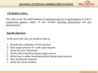INTRODUCTION :
This topic covers the understanding of combustion process in spark ignition as well as
compression ignition engine. It also includes knocking phenomenon and fuel
characteristics.
Specific objectives:
At the end of this unit you should be able to:
1. describe the combustion of fuel injection.
2. draw engine pressure Vs crank angle diagram.
3. define the term “Knocking”.
4. list the effects knocking during engine process.
5. define how to reduce knocking problem during engine process.
6. draw the Ricardo Diagram.
7. define the Catena Number.
© MSF @ POLITEKNIK UNGKU OMAR
(DJA3032) INTERNAL COMBUSTION ENGINE
 