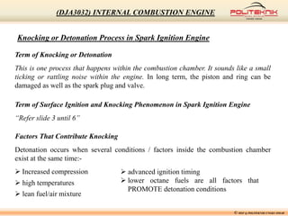 Knocking or Detonation Process in Spark Ignition Engine
Term of Knocking or Detonation
This is one process that happens within the combustion chamber. It sounds like a small
ticking or rattling noise within the engine. In long term, the piston and ring can be
damaged as well as the spark plug and valve.
Term of Surface Ignition and Knocking Phenomenon in Spark Ignition Engine
“Refer slide 3 until 6”
Factors That Contribute Knocking
Detonation occurs when several conditions / factors inside the combustion chamber
exist at the same time:-
 Increased compression
 high temperatures
 lean fuel/air mixture
 advanced ignition timing
 lower octane fuels are all factors that
PROMOTE detonation conditions
© MSF @ POLITEKNIK UNGKU OMAR
(DJA3032) INTERNAL COMBUSTION ENGINE
 