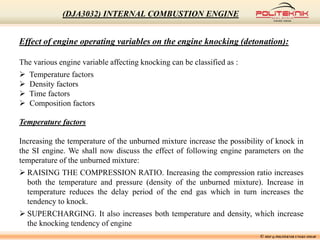 Effect of engine operating variables on the engine knocking (detonation):
The various engine variable affecting knocking can be classified as :
 Temperature factors
 Density factors
 Time factors
 Composition factors
Temperature factors
Increasing the temperature of the unburned mixture increase the possibility of knock in
the SI engine. We shall now discuss the effect of following engine parameters on the
temperature of the unburned mixture:
 RAISING THE COMPRESSION RATIO. Increasing the compression ratio increases
both the temperature and pressure (density of the unburned mixture). Increase in
temperature reduces the delay period of the end gas which in turn increases the
tendency to knock.
 SUPERCHARGING. It also increases both temperature and density, which increase
the knocking tendency of engine
© MSF @ POLITEKNIK UNGKU OMAR
(DJA3032) INTERNAL COMBUSTION ENGINE
 