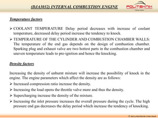 Temperature factors
 COOLANT TEMPERATURE Delay period decreases with increase of coolant
temperature, decreased delay period increase the tendency to knock.
 TEMPERATURE OF THE CYLINDER AND COMBUSTION CHAMBER WALLS:
The temperature of the end gas depends on the design of combustion chamber.
Sparking plug and exhaust valve are two hottest parts in the combustion chamber and
uneven temperature leads to pre-ignition and hence the knocking.
Density factors
Increasing the density of unburnt mixture will increase the possibility of knock in the
engine. The engine parameters which affect the density are as follows:
 Increased compression ratio increase the density.
 Increasing the load opens the throttle valve more and thus the density.
 Supercharging increase the density of the mixture.
 Increasing the inlet pressure increases the overall pressure during the cycle. The high
pressure end gas decreases the delay period which increase the tendency of knocking.
© MSF @ POLITEKNIK UNGKU OMAR
(DJA3032) INTERNAL COMBUSTION ENGINE
 