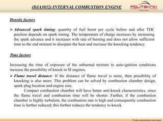 Density factors
 Advanced spark timing: quantity of fuel burnt per cycle before and after TDC
position depends on spark timing. The temperature of charge increases by increasing
the spark advance and it increases with rate of burning and does not allow sufficient
time to the end mixture to dissipate the heat and increase the knocking tendency.
Time factors
Increasing the time of exposure of the unburned mixture to auto-ignition conditions
increase the possibility of knock in SI engines.
 Flame travel distance: If the distance of flame travel is more, then possibility of
knocking is also more. This problem can be solved by combustion chamber design,
spark plug location and engine size.
Compact combustion chamber will have better anti-knock characteristics, since
the flame travel and combustion time will be shorter. Further, if the combustion
chamber is highly turbulent, the combustion rate is high and consequently combustion
time is further reduced; this further reduces the tendency to knock.
© MSF @ POLITEKNIK UNGKU OMAR
(DJA3032) INTERNAL COMBUSTION ENGINE
 