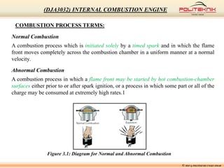 COMBUSTION PROCESS TERMS:
Normal Combustion
A combustion process which is initiated solely by a timed spark and in which the flame
front moves completely across the combustion chamber in a uniform manner at a normal
velocity.
Abnormal Combustion
A combustion process in which a flame front may be started by hot combustion-chamber
surfaces either prior to or after spark ignition, or a process in which some part or all of the
charge may be consumed at extremely high rates.1
Figure 3.1: Diagram for Normal and Abnormal Combustion
© MSF @ POLITEKNIK UNGKU OMAR
(DJA3032) INTERNAL COMBUSTION ENGINE
 