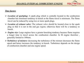 Time factors
 Location of sparkplug: A spark plug which is centrally located in the combustion
chamber has minimum tendency to knock as the flame travel is minimum. The flame
travel can be reduced by using two or more spark plugs.
 Location of exhaust valve: The exhaust valve should be located close to the spark
plug so that it is not in the end gas region; otherwise there will be a tendency to
knock.
 Engine size: Large engines have a greater knocking tendency because flame requires
a longer time to travel across the combustion chamber. In SI engine therefore ,
generally limited to 100mm.
 Turbulence of mixture: decreasing the turbulence of the mixture decreases the flame
speed and hence increases the tendency to knock. Turbulence depends on the design
of combustion chamber and one engine speed.
© MSF @ POLITEKNIK UNGKU OMAR
(DJA3032) INTERNAL COMBUSTION ENGINE
 