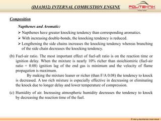 Composition
Napthenes and Aromatic:
 Napthenes have greater knocking tendency than corresponding aromatics.
 With increasing double-bonds, the knocking tendency is reduced.
 Lengthening the side chains increases the knocking tendency whereas branching
of the side chain decreases the knocking tendency.
(b) Fuel-air ratio. The most important effect of fuel-aft ratio is on the reaction time or
ignition delay. When the mixture is nearly 10% richer than stoichiomiric (fuel-air
ratio = 0.08) ignition lag of the end gas is minimum and the velocity of flame
propagation is maximum.
By making the mixture leaner or richer (than F/A 0.08) the tendency to knock
is decreased. A too rich mixture is especially effective in decreasing or eliminating
the knock due to longer delay and lower temperature of compression.
(c) Humidity of air. Increasing atmospheric humidity decreases the tendency to knock
by decreasing the reaction time of the fuel.
© MSF @ POLITEKNIK UNGKU OMAR
(DJA3032) INTERNAL COMBUSTION ENGINE
 