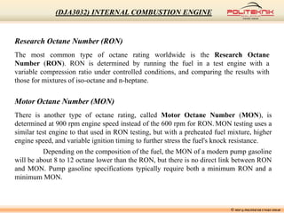 Research Octane Number (RON)
The most common type of octane rating worldwide is the Research Octane
Number (RON). RON is determined by running the fuel in a test engine with a
variable compression ratio under controlled conditions, and comparing the results with
those for mixtures of iso-octane and n-heptane.
Motor Octane Number (MON)
There is another type of octane rating, called Motor Octane Number (MON), is
determined at 900 rpm engine speed instead of the 600 rpm for RON. MON testing uses a
similar test engine to that used in RON testing, but with a preheated fuel mixture, higher
engine speed, and variable ignition timing to further stress the fuel's knock resistance.
Depending on the composition of the fuel, the MON of a modern pump gasoline
will be about 8 to 12 octane lower than the RON, but there is no direct link between RON
and MON. Pump gasoline specifications typically require both a minimum RON and a
minimum MON.
© MSF @ POLITEKNIK UNGKU OMAR
(DJA3032) INTERNAL COMBUSTION ENGINE
 