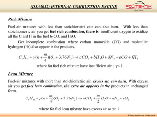 Lean Mixture
Fuel-air mixtures with more than stoichiometric air, excess air, can burn. With excess
air you get fuel lean combustion, the extra air appears in the products in unchanged
form.
Rich Mixture
Fuel-air mixtures with less than stoichiometri cair can also burn. With less than
stoichiometric air you get fuel rich combustion, there is insufficient oxygen to oxidize
all the C and H in the fuel to CO2 and H2O.
Get incomplete combustion where carbon monoxide (CO) and molecular
hydrogen (H2) also appear in the products.
where for fuel lean mixture have excess air so γ> 1
where for fuel rich mixture have insufficient air ; γ< 1
© MSF @ POLITEKNIK UNGKU OMAR
(DJA3032) INTERNAL COMBUSTION ENGINE
 