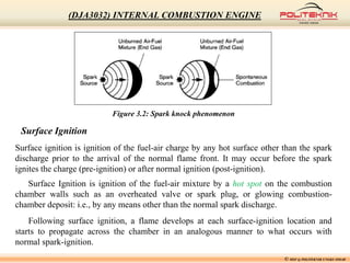 Figure 3.2: Spark knock phenomenon
Surface Ignition
Surface ignition is ignition of the fuel-air charge by any hot surface other than the spark
discharge prior to the arrival of the normal flame front. It may occur before the spark
ignites the charge (pre-ignition) or after normal ignition (post-ignition).
Surface Ignition is ignition of the fuel-air mixture by a hot spot on the combustion
chamber walls such as an overheated valve or spark plug, or glowing combustion-
chamber deposit: i.e., by any means other than the normal spark discharge.
Following surface ignition, a flame develops at each surface-ignition location and
starts to propagate across the chamber in an analogous manner to what occurs with
normal spark-ignition.
© MSF @ POLITEKNIK UNGKU OMAR
(DJA3032) INTERNAL COMBUSTION ENGINE
 