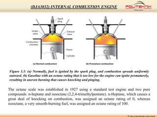 Figure 3.3: (a) Normally, fuel is ignited by the spark plug, and combustion spreads uniformly
outward. (b) Gasoline with an octane rating that is too low for the engine can ignite prematurely,
resulting in uneven burning that causes knocking and pinging.
The octane scale was established in 1927 using a standard test engine and two pure
compounds: n-heptane and isooctane (2,2,4-trimethylpentane). n-Heptane, which causes a
great deal of knocking on combustion, was assigned an octane rating of 0, whereas
isooctane, a very smooth-burning fuel, was assigned an octane rating of 100.
© MSF @ POLITEKNIK UNGKU OMAR
(DJA3032) INTERNAL COMBUSTION ENGINE
 