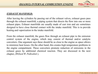 © MSF @ POLITEKNIK UNGKU OMAR
(DJA3032) INTERNAL COMBUSTION ENGINE
EXHAUST MANIFOLD:
After leaving the cylinders by passing out of the exhaust valves, exhaust gases pass
through the exhaust manifold, a piping system that directs the flow into one or more
exhaust pipes. Exhaust manifolds are usually made of cast iron and are sometimes
designed to have close thermal contact with the intake manifold. This is to provide
heating and vaporization in the intake manifold.
From the exhaust manifold, the gases flow through an exhaust pipe to the emission
control system of the engine, which may consist of thermal and/or catalytic
converters. One argument says these should be as close to the engine as space allows
to minimize heat losses. On the other hand, this creates high temperature problems in
the engine compartment. These converters promote reduction of emissions in the
exhaust gases by additional chemical reaction. They are discussed in the next
chapter, (Willard W. Pulkrabek ).
 