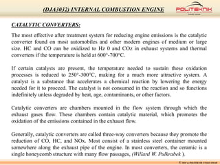 © MSF @ POLITEKNIK UNGKU OMAR
(DJA3032) INTERNAL COMBUSTION ENGINE
CATALYTIC CONVERTERS:
The most effective after treatment system for reducing engine emissions is the catalytic
converter found on most automobiles and other modern engines of medium or large
size. HC and CO can be oxidized to Hz 0 and COz in exhaust systems and thermal
converters if the temperature is held at 600°-700°C.
If certain catalysts are present, the temperature needed to sustain these oxidation
processes is reduced to 250°-300°C, making for a much more attractive system. A
catalyst is a substance that accelerates a chemical reaction by lowering the energy
needed for it to proceed. The catalyst is not consumed in the reaction and so functions
indefinitely unless degraded by heat, age, contaminants, or other factors.
Catalytic converters are chambers mounted in the flow system through which the
exhaust gases flow. These chambers contain catalytic material, which promotes the
oxidation of the emissions contained in the exhaust flow.
Generally, catalytic converters are called three-way converters because they promote the
reduction of CO, HC, and NOx. Most consist of a stainless steel container mounted
somewhere along the exhaust pipe of the engine. In most converters, the ceramic is a
single honeycomb structure with many flow passages, (Willard W. Pulkrabek ).
 