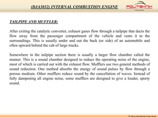 © MSF @ POLITEKNIK UNGKU OMAR
(DJA3032) INTERNAL COMBUSTION ENGINE
TAILPIPE AND MUFFLER:
After exiting the catalytic converter, exhaust gases flow through a tailpipe that ducts the
flow away from the passenger compartment of the vehicle and vents it to the
surroundings. This is usually under and out the back (or side) of an automobile and
often upward behind the cab of large trucks.
Somewhere in the tailpipe section there is usually a larger flow chamber called the
mumer. This is a sound chamber designed to reduce the operating noise of the engine,
most of which is carried out with the exhaust flow. Mufflers use two general methods of
sound reduction. One method absorbs the energy of sound pulses by flow through a
porous medium. Other mufflers reduce sound by the cancellation of waves. Instead of
fully dampening all engine noise, some mufflers are designed to give a louder, sporty
sound.
 