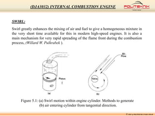 © MSF @ POLITEKNIK UNGKU OMAR
(DJA3032) INTERNAL COMBUSTION ENGINE
SWIRL:
Swirl greatly enhances the mixing of air and fuel to give a homogeneous mixture in
the very short time available for this in modern high-speed engines. It is also a
main mechanism for very rapid spreading of the flame front during the combustion
process, (Willard W. Pulkrabek ).
Figure 5.1: (a) Swirl motion within engine cylinder. Methods to generate
(b) air entering cylinder from tangential direction.
 