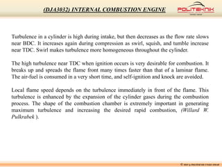© MSF @ POLITEKNIK UNGKU OMAR
(DJA3032) INTERNAL COMBUSTION ENGINE
Turbulence in a cylinder is high during intake, but then decreases as the flow rate slows
near BDC. It increases again during compression as swirl, squish, and tumble increase
near TDC. Swirl makes turbulence more homogeneous throughout the cylinder.
The high turbulence near TDC when ignition occurs is very desirable for combustion. It
breaks up and spreads the flame front many times faster than that of a laminar flame.
The air-fuel is consumed in a very short time, and self-ignition and knock are avoided.
Local flame speed depends on the turbulence immediately in front of the flame. This
turbulence is enhanced by the expansion of the cylinder gases during the combustion
process. The shape of the combustion chamber is extremely important in generating
maximum turbulence and increasing the desired rapid combustion, (Willard W.
Pulkrabek ).
 